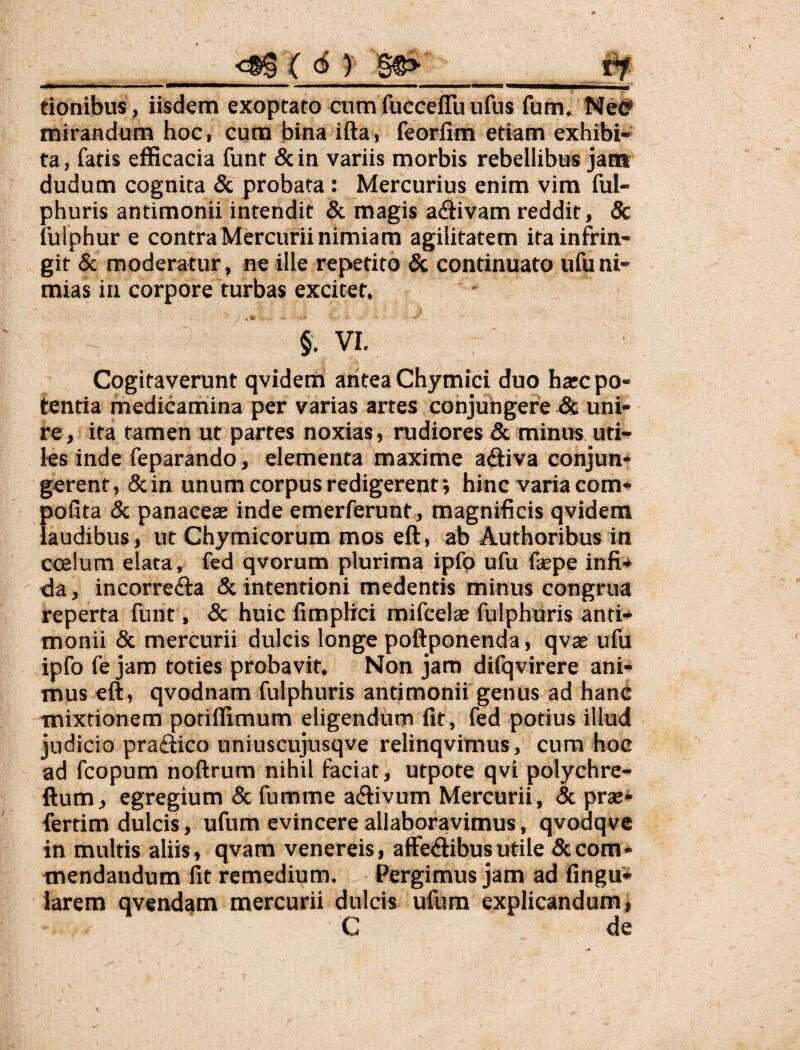 tionibus, iisdem exoptato cum fucceflu ufus fum. Ne^ mirandum hoc, cum bina ifta, feorfim etiam exhibi¬ ta, fatis efficacia funt 5cin variis morbis rebellibus jam dudum cognita & probata: Mercurius enim vim ful- phuris antimonii intendit & magis activam reddit, & fulphur e contra Mercurii nimiam agilitatem ita infrin¬ git & moderatur, ne ille repetito & continuato ufuni¬ mias in corpore turbas excitet, §. VI. Cogitaverunt qvidem antea Chymici duo harc po¬ tentia medicamina per varias artes conjungere & uni¬ re, ita tamen ut partes noxias, rudiores & minus uti¬ les inde feparando, elementa maxime acftiva conjun¬ gerent, &in unum corpus redigerent; hinc varia com* pofita & panacete inde emerferunt, magnificis qvidem laudibus, ut Chymicorum mos eft, ab Authoribusin coelum elata, fed qvorum plurima ipfp ufu fepe infi.* da, incorrefta 5c intentioni medentis minus congrua reperta funt, & huic fimplrci mifcelae fulphuris anti* monii & mercurii dulcis longe poftponenda, qvae ufu ipfo fe jam toties probavit. Non jam difqvirere ani¬ mus eft, qvodnam fulphuris antimonii genus ad hanc mixtionem potiffimum eligendum fit, fed potius illud judicio pra(ftico uniuscujusqve relinqvimus, cura hoc ad fcopum noftrum nihil faciat, utpote qvi polychre- ftum, egregium & fumme a<ftivum Mercurii, & prae* fertim dulcis, ufum evincere allaboravimus, qvodqve in multis aliis, qvam venereis, affedtibus utile & com¬ mendandum fit remedium. Pergimus jam ad fingu* larem qvendam mercurii dulcis ufum explicandum, C de