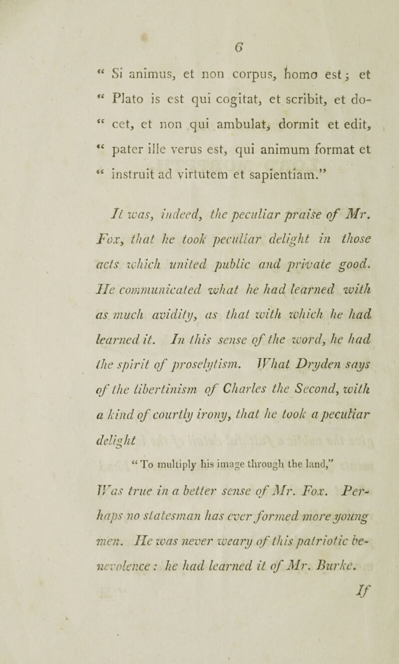 “ Si animus, et non corpus, homo est; et ,c Plato is est qui cogitat, et scribit, et do- <c cet, et non qui ambulat, dormit et edit, <£ pater ille verus est, qui animum format et sc instruit ad virtutem et sapientiam.” It was, indeed, the peculiar praise of Mr. Fox, that he took peculiar delight in those acts which united public and private good. lie communicated what he had learned zvith as much avidity, as that with which he had learned it. In this sense of the word, he had the spirit of proselytism. JVhat Dryden says of the libertinism of Charles the Second, zvith a kind of courtly irony, that lie took a peculiar delight “ To multiply his image through the land,” IVas true in a better sense of Mr. Fox. Per¬ haps no statesman has ever formed more young men. He zvas never weary of this patriotic be¬ nevolence: he had learned it of Mr. Burke. if