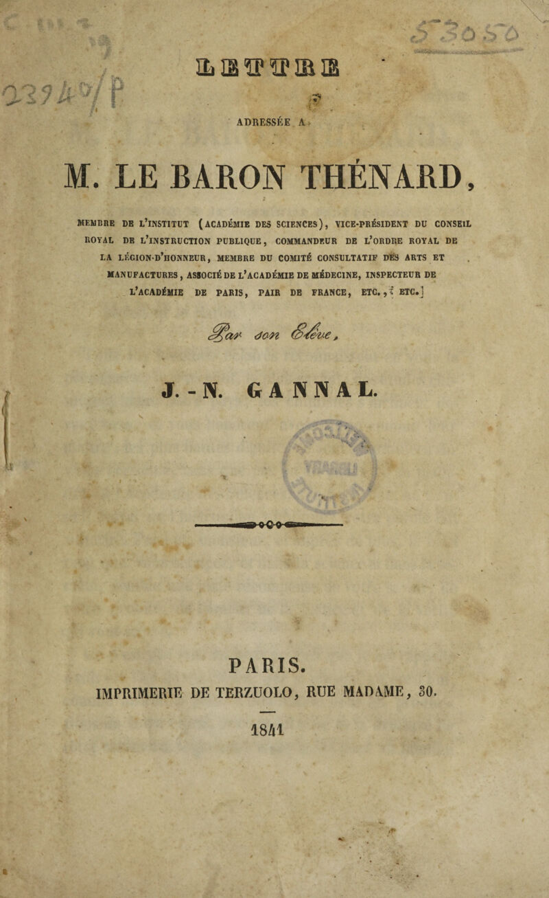 IL Oâ ÏP ÏP IB S ADRESSÉE A M. LE BARON THÉNARD, MEMBRE DE L’INSTITUT (ACADÉMIE DES SCIENCES), VICE-PRÉSIDENT DU CONSEIL ROYAL DE L’INSTRUCTION PUBLIQUE, COMMANDEUR DE L’ORDRE ROYAL DE LA LÉGION-d’iîONNEUR, MEMBRE DU COMITÉ CONSULTATIF DÉS ARTS ET MANUFACTURES , ASSOCIÉ DE L’ACADÉMIE DE MÉDECINE, INSPECTEUR DE L’ACADÉMIE DE PARIS, PAIR DE FRANCE, ETC. ETC.1 dan J. - N. G A K N A L. PARIS. IMPRIMERIE DE TERZÜOLO, RUE MADAME, 30. 18M