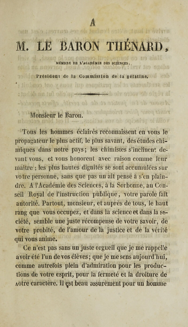 h M. LE BARON THÉNARD, MÉMBRE DE L’ACADÉMIE DES SCIENCES, Président de la Commission de la gélatine. Monsieur le Baron. Tous les hommes éclairés reconnaissent en vous le propagateur le plus actif, le plus savant, des études chi¬ miques dans notre pays; les chimistes s’inclinent de¬ vant vous, et vous honorent avec raison comme leur maître ; les plus hautes dignités se sont accumulées sur votre personne, sans que pas un ait pensé à s’en plain¬ dre. A l’Académie des Sciences, à la Sorbonne, au Con¬ seil Royal de l’instruction publique, votre parole fait autorité. Partout, monsieur, et auprès de tous, le haut rang que vous occupez, et dans la science et dans la so¬ ciété, semble une juste récompense de votre savoir, de votre probité, de l’amour de la justice et de la vérité qui vous anime. Ce n’est pas sans un juste orgueil que je me rappelle avoir été l’un de vos élèves; que je me sens aujourd’hui, comme autrefois plein d’admiration pour les produc¬ tions de votre esprit, pour la fermeté et la droiture de AOtre caractère. Il çst beau assurément pour un homme