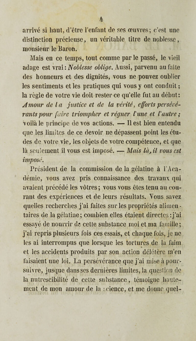 arrivé si haut, d’être l’enfant de ses œuvres; c’est une distinction précieuse, un véritable titre de noblesse, monsieur le Baron. Mais en ce temps, tout comme par le passé, le vieil adage est vrai : Noblesse oblige. Aussi, parvenu au faite des honneurs et des dignités, vous ne pouvez oublier les sentiments et les pratiques qui vous y ont conduit ; la règle de votre vie doit rester ce qu’elle fut au début: Amour de la justice et de la vérité, efforts persévé¬ rants pour faire triompher et régner l'une et l'autre ; voilà le principe de vos actions. — Il est bien entendu que les limites de ce devoir ne dépassent point les étu¬ des de votre vie., les objets de votre compétence, et que là seulement il vous est imposé. — Mais là, il vous est imposé. Président de la commission de la gélatine à T Aca¬ démie, vous avez pris connaissance des travaux qui avaient précédé les vôtres ; vous vous êtes tenu au cou¬ rant des expériences et de leurs résultats. Yous savez quelles recherches j’ai faites sur les propriétés alimen¬ taires de la gélatine; combien elles étaient directes:j’ai essayé de nourrir de cette substance moi et ma famille; j’ai repris plusieurs fois ces essais, et chaque fois, je ne les ai interrompus que lorsque les tortures de la faim et les accidents produits par son action délétère m’en faisaient une loi. La persévérance que j’ai mise à pour¬ suivre, jusque dans ses dernières limites, la question de la nutrescibililé de cette substance, témoigne haute¬ ment de mon amour de la science, et me donne quel-