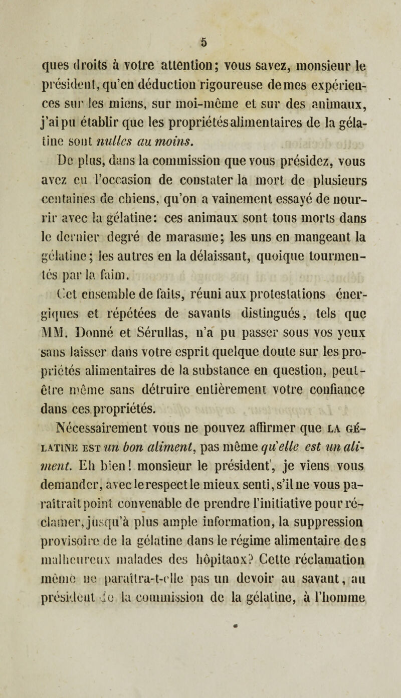 ques droits à votre attention; vous savez, monsieur le président, qu’en déduction rigoureuse de mes expérien¬ ces sur les miens, sur moi-meme et sur des animaux, j’ai pu établir que les propriétés alimentaires de la géla¬ tine sont milles au moins. De plus, dans la commission que vous présidez, vous avez eu l’occasion de constater la mort de plusieurs centaines de chiens, qu’on a vainement essayé de nour¬ rir avec la gélatine: ces animaux sont tous morts dans le dernier degré de marasme; les uns en mangeant la gélatine; les autres en la délaissant, quoique tourmen¬ tés par la faim. Cet ensemble de faits, réuni aux protestations éner¬ giques et répétées de savants distingués, tels que MM. Donné et Sérullas, n’a pu passer sous vos yeux sans laisser dans votre esprit quelque doute sur les pro¬ priétés alimentaires de la substance en question, peut- être môme sans détruire entièrement votre confiance dans ces propriétés. Nécessairement vous ne pouvez affirmer que la gé¬ latine est un bon aliment, pas même quelle est un ali¬ ment. Eli bien! monsieur le président, je viens vous demander, avec le respect le mieux senti, s’il ne vous pa¬ raîtrait point convenable de prendre l’initiative pour ré¬ clamer, jusqu’à plus ample information, la suppression provisoire de la gélatine dans le régime alimentaire des malheureux malades des hôpitaux? Cette réclamation même ne paraîtra-t-elle pas un devoir au savant, au président je la commission de la gélatine, à l’hoimne