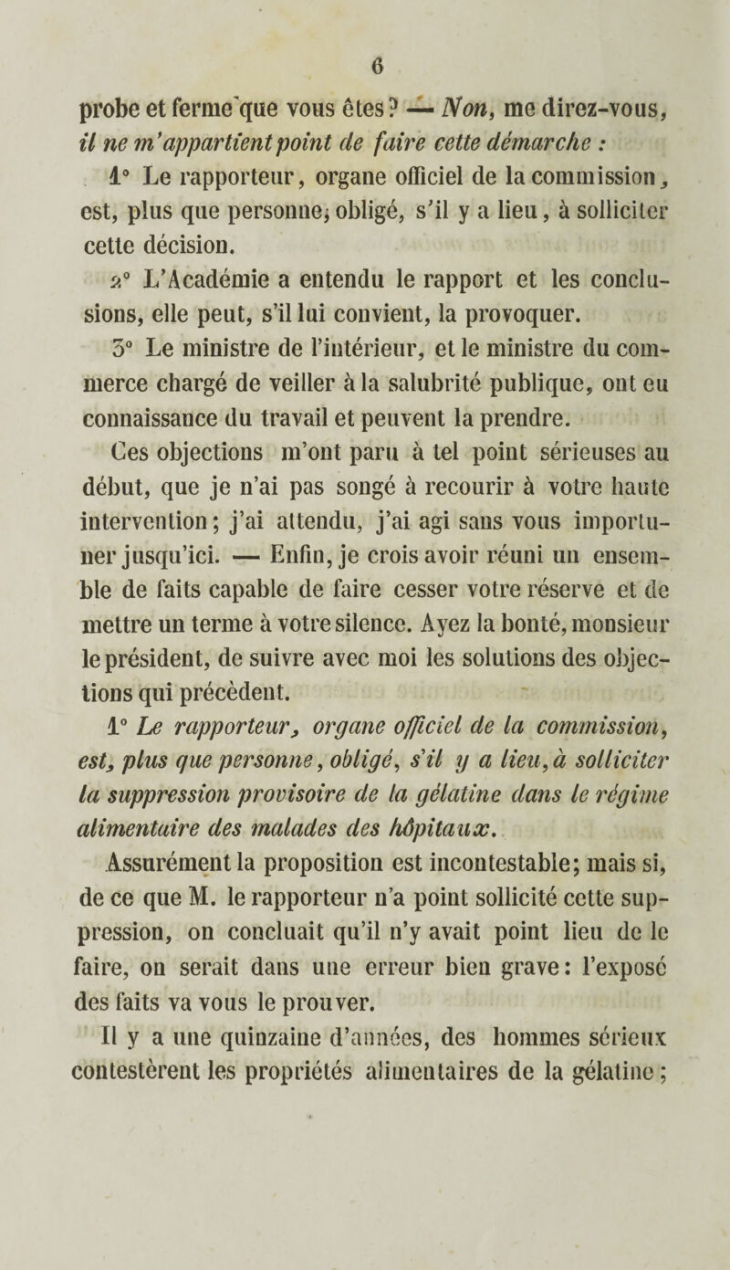 probe et ferme que vous êtes? — Non, me direz-vous, il ne m’appartient point de faire cette démarche : 1° Le rapporteur, organe officiel de la commission,, est, plus que personne*obligé, s'il y a lieu, à solliciter cette décision. p,° L’Académie a entendu le rapport et les conclu¬ sions, elle peut, s’il lui convient, la provoquer. 3° Le ministre de l’intérieur, et le ministre du com¬ merce chargé de veiller à la salubrité publique, ont eu connaissance du travail et peuvent la prendre. Ces objections m’ont paru à tel point sérieuses au début, que je n’ai pas songé à recourir à votre haute intervention ; j’ai attendu, j’ai agi sans vous importu¬ ner jusqu’ici. — Enfin, je crois avoir réuni un ensem¬ ble de faits capable de faire cesser votre réserve et de mettre un terme à votre silence. Ayez la bonté, monsieur le président, de suivre avec moi les solutions des objec¬ tions qui précèdent. 1° Le rapporteur, organe officiel de la commission, est, plus que personne, obligé, sil y a lieu, à solliciter la suppression provisoire de la gélatine dans le régime alimentaire des malades des hôpitaux. Assurément la proposition est incontestable; mais si, de ce que M. le rapporteur n’a point sollicité cette sup¬ pression, on concluait qu’il n’y avait point lieu de le faire, on serait dans une erreur bien grave: l’exposé des faits va vous le prouver. Il y a une quinzaine d’années, des hommes sérieux contestèrent les propriétés alimentaires de la gélatine ;