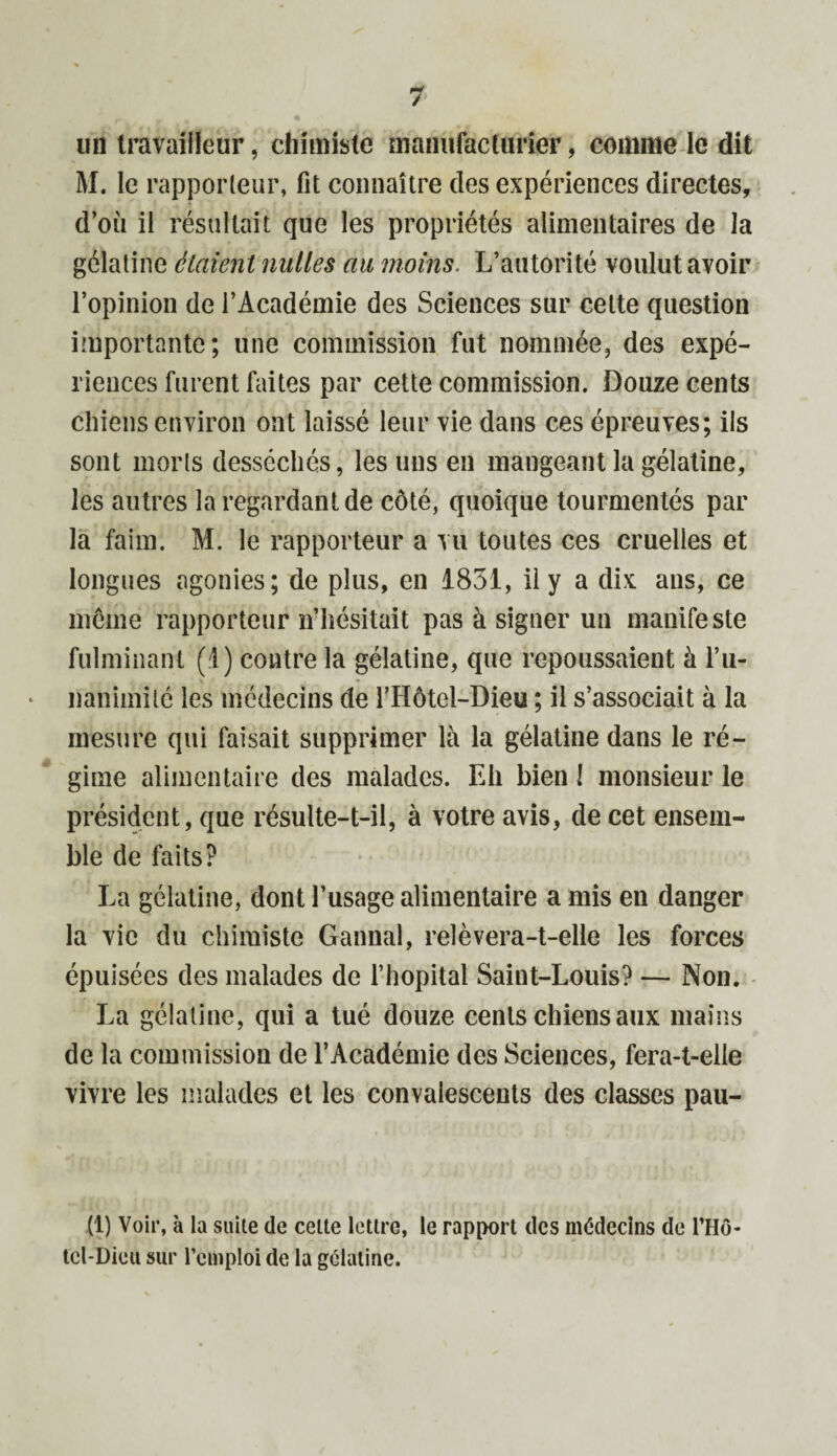 un travailleur, chimiste manufacturier, comme le dit M. le rapporteur, fit connaître des expériences directes, d’où il résultait que les propriétés alimentaires de la gélatine étaient milles au moins. L’autorité voulut avoir l’opinion de l’Académie des Sciences sur cette question importante; une commission fut nommée, des expé¬ riences furent faites par cette commission. Douze cents chiens environ ont laissé leur vie dans ces épreuves; ils sont morts desséchés, les uns en mangeant la gélatine, les autres la regardant de côté, quoique tourmentés par la faim. M. le rapporteur a vu toutes ces cruelles et longues agonies; de plus, en 1831, il y a dix ans, ce môme rapporteur n’hésitait pas à signer un manifeste fulminant (1) contre la gélatine, que repoussaient à l’u- nanimilc les médecins de l’Hôtel-Dieu ; il s’associait à la mesure qui faisait supprimer là la gélatine dans le ré¬ gime alimentaire des malades. Eh bien ! monsieur le président, que résulte-t-il, à votre avis, de cet ensem¬ ble de faits? La gélatine, dont l’usage alimentaire a mis en danger la vie du chimiste Gannal, relèvera-t-elle les forces épuisées des malades de l’hôpital Saint-Louis? — Non. La gélatine, qui a tué douze cents chiens aux mains de la commission de l’Académie des Sciences, fera-t-elle vivre les malades et les convalescents des classes pau- (1) Voir, à la suite cle celte lettre, le rapport tics médecins de l’Hô- tcl-Dicu sur l’emploi de la gélatine.