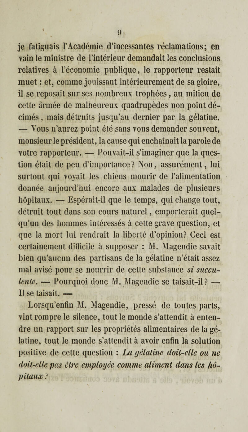 je fatiguais l’Académie d’incessantes réclamations; en vain le ministre de l’intérieur demandait les conclusions relatives à l’économie publique, le rapporteur restait muet : et, comme jouissant intérieurement de sa gloire, il se reposait sur ses nombreux trophées, au milieu de cette armée de malheureux quadrupèdes non point dé¬ cimés, mais détruits jusqu’au dernier par la gélatine. — Tous n’aurez point été sans yous demander souvent, monsieur le président, la cause qui enchaînait la parole de votre rapporteur. — Pouvait-il s’imaginer que la ques¬ tion était de peu d’importance? Non, assurément, lui surtout qui voyait les chiens mourir de l’alimentation donnée aujourd’hui encore aux malades de plusieurs hôpitaux. — Espérait-il que le temps, qui change tout, détruit tout dans son cours naturel, emporterait quel¬ qu’un des hommes intéressés à cette grave question, et que la mort lui rendrait la liberté d’opinion? Ceci est certainement ditîicile à supposer : M. Magendie savait bien qu’aucun des partisans de la gélatine n’était assez mal avisé pour se nourrir de cette substance si succu¬ lente. — Pourquoi donc M. Magendie se taisait-il ? — IJ se taisait. — Lorsqu’enfm M. Magendie, pressé de toutes parts, vint rompre le silence, tout le monde s’attendit à enten¬ dre un rapport sur les propriétés alimentaires de la gé¬ latine, tout le monde s’attendit à avoir enfin la solution positive de cette question : La gélatine (loü-elle ou ne doit-elle pas être employée comme aliment dans les hô¬ pitaux?