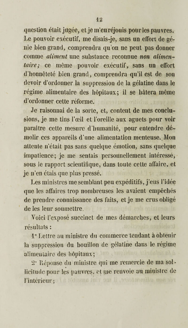 question était jugée, et je m’eu réjouis pour les pauvres. Le pouvoir exécutif, me disais-je, sans un effort de gé¬ nie bien grand, comprendra qu’on ne peut pas donner comme aliment une substance reconnue non alimen¬ taire; ce même pouvoir exécutif, sans un effort d’honnêteté bien grand, comprendra qu’il est de son devoir d’ordonner la suppression de la gélatine dans le régime alimentaire des hôpitaux; il se hâtera même d’ordonner cette réforme. Je raisonnai de la sorte, et, content de mes conclu¬ sions, je me tins l’œil et l’oreille aux aguets pour voir paraître celte mesure d’humanité, pour entendre dé¬ molir ces appareils d’une alimentation menteuse. Mon attente n’était pas sans quelque émotion, sans quelque impatience; je me sentais personnellement intéressé, sous le rapport scientifique, dans toute cette affaire, et je n’en étais que plus pressé. Les ministres me semblant peu expéditifs, j’eus l’idée que les affaires trop nombreuses les avaient empêchés de prendre connaissance des faits, et je me crus obligé de les leur soumettre. Voici l’exposé succinct de mes démarches, et leurs résultats : 1° Lettre au ministre du commerce tendant à obtenir la suppression du bouillon de gélatine dans le régime alimentaire des hôpitaux; 2° Réponse du ministre qui me remercie de ma sol¬ licitude pour les pauvres, et me renvoie au ministre de l’intérieur ;