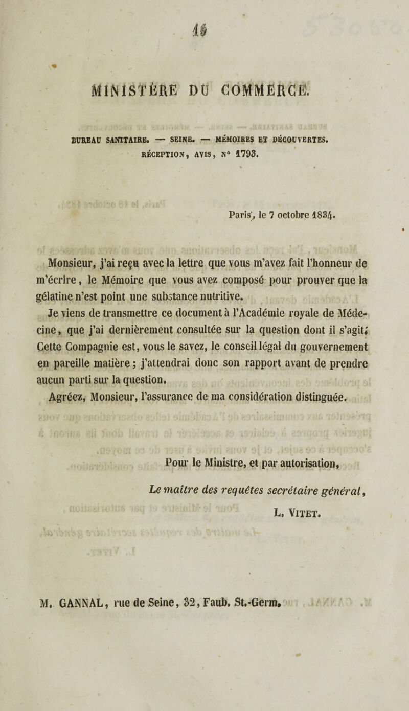 BUREAU SANITAIRE. — SEINE. — MÉMOIRES ET DÉCOUVERTES. RÉCEPTION, AVIS, N° 1793. Paris', le 7 octobre 1834. Monsieur, j’ai reçu avec la lettre que vous m’avez fait l’honneur de m’écrire, le Mémoire que vous avez composé pour prouver que la gélatine n’est point une substance nutritive. Je viens de transmettre ce document à l’Académie royale de Méde¬ cine , que j’ai dernièrement consultée sur la question dont il s’agit; Cette Compagnie est, vous le savez, le conseil légal du gouvernement en pareille matière ; j’attendrai donc son rapport avant de prendre aucun parti sur la question. Agréez, Monsieur, i’assurance de ma considération distinguée. Pour le Ministre, et par autorisation. Le maître des requêtes secrétaire général, L, Vitet.