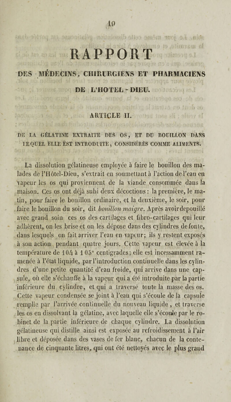 RAPPORT DES MÉDECINS, CHIRURGIENS ET PHARMACIENS DE L’HOTEL - DIEU. ARTICLE II. DE LA GÉLATINE EXTRAITE DES OS, ET DU BOUILLON DANS IEQUEL ELLE EST INTRODUITE. CONSIDÉRÉS COMME ALIMENTS. La dissolution gélatineuse employée à faire le bouillon des ma¬ lades de l’Hôtel-Dieu, s’extrait en soumettant à Faction de l’eau en vapeur les os qui proviennent de la viande consommée dans la maison. Ces os ont déjà subi deux décoctions : la première, le ma¬ lin, pour faire le bouillon ordinaire, et la deuxième, le soir, pour faire le bouillon du soir, dit bouillon maigre. Après avoirdepouillé avec grand soin ces os des cartilages et fibro-cartilages qui leur adhèrent, on les brise et on les dépose dans des cylindres de fonte, dans lesquels on fait arriver l’eau en vapeur; ils y restent exposés à son action pendant quatre jours. Cette vapeur est élevée à la température de 104 à 105° centigrades; elle est incessamment ra¬ menée à l’étal liquide, par l’introduction continuelle dans les cylin¬ dres d’une petite quantité d’eau froide, qui arrive dans une cap¬ sule, où elle s’échauffe à la vapeur qui a été introduite par la partie inférieure du cylindre, et qui a traversé toute la masse des os. Cette vapeur condensée se joint à l’eau qui s’écoule delà capsule remplie par l’arrivée continuelle du nouveau liquide, et traverse les os en dissolvant la gélatine, avec laquelle elle s’écoule par le ro¬ binet de la partie inférieure de chaque cylindre. La dissolution gélatineuse qui distille ainsi est exposée au refroidissement à l’air libre et déposée dans des vases de fer blanc, chacun de la conte¬ nance de cinquante litres, qui ont été nettoyés avec le plus grand