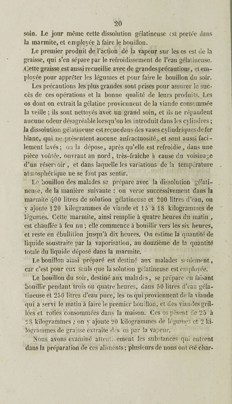 soin. Le jour même celte dissolution gélatineuse (st portée dans la marmite, et employée à faire le bouillon. Le premier produit de l’action de la vapeur sur les os est de la graisse, qui s’en sépare par le refroidissement de l’eau gélatineuse. Cette graisse est aussi recueillie avec de grandes précautions , et em¬ ployée pour apprêter les légumes et pour faire le bouillon du soir. Les précautions les plus grandes sont prises pour assurer le suc¬ cès de ces opérations et la bonne qualité de leurs produits. Les os dont on extrait la gélatine proviennent de la viande consommée la veille ; ils sont nettoyés avec un grand soin, et ils ne répandent aucune odeur désagréable lorsqu’on les introduit dans les cylindres ; la dissolution gélatineuse est reçue dans des vases cylindriques de fer blanc, qui ne présentent aucune anfractuosité, et sont aussi faci¬ lement lavés; on la dépose, après qu’elle est refroidie, dans une pièce voûtée, ouvrant au nord, très-fraîche à cause du voisinage d’un réservoir , et dans laquelle les variations de la température atmosphérique ne se font pas sentir. Le bouillon des malades se prépare avec la dissolution gélati¬ neuse, de la manière suivante : on verse successivement dans la marmite ZjOO litres de solution gélatineuse et 200 litres d’eau, on y ajoute 120 kilogrammes de viande et 15 à 18 kilogrammes de légumes. Celte marmite, ainsi remplie à quatre heures du matin , est chauffée à feu nu ; elle commence à bouillir vers les six heures, et reste en ébullition jusqu’à dix heures. On estime la quantité de liquide soustraite par la vaporisation, au douzième de la quantité totale du liquide déposé dans la marmite. Le bouillon ainsi préparé est destiné aux malades seulement, car c’est pour eux seuls que la solution gélatineuse est employée. Le bouillon du soir, destiné aux malades, se prépare en faisant bouillir pendant trois ou quatre heures, dans 50 litres d’eau géla¬ tineuse et 250 litres d’eau pure, les os qui proviennent de la viande qui a servi le matin à faire le premier bouillon, et des viandes gril¬ lées et rôties consommées dans la maison. Ces os posent de 25 à 28 kilogrammes ; on y ajoute 20 kilogrammes de légumes et 2 ki¬ logrammes de graissé extraite des os par la vapeur. Nous avons examiné attentbernent les substances qui entrent dans la préparation de ces aliments; plusieurs de nous ont été char-