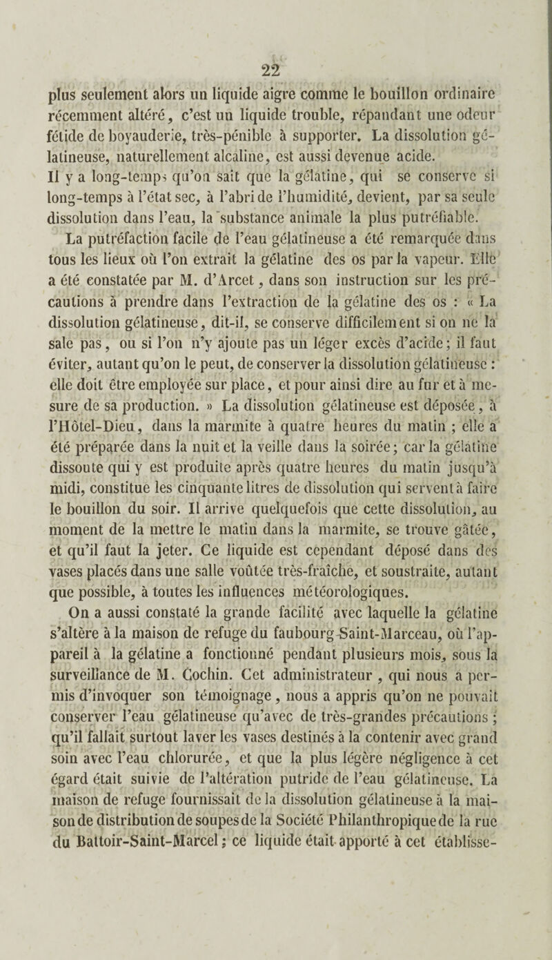 plus seulement alors un liquide aigre comme le bouillon ordinaire récemment altéré, c’est un liquide trouble, répandant une odeur fétide de boyauderie, très-pénible à supporter. La dissolution gé¬ latineuse, naturellement alcaline, est aussi devenue acide. Il y a long-temps qu’on sait que la gélatine, qui se conserve si long-temps à l’état sec, à l’abri de l’humidité, devient, par sa seule dissolution dans l’eau, la substance animale la plus putréfiable. La putréfaction facile de l’eau gélatineuse a été remarquée dans tous les lieux où l’on extrait la gélatine des os par la vapeur. Elle a été constatée par M. d’Arcet, dans son instruction sur les pré¬ cautions à prendre dans l’extraction de la gélatine des os : « La dissolution gélatineuse, dit-il, se conserve difficilement si on ne la sale pas, ou si l’on n’y ajoute pas un léger excès d’acide; il faut éviter, autant qu’on le peut, de conserver la dissolution gélatineuse : elle doit être employée sur place, et pour ainsi dire au fur et à me¬ sure de sa production. » La dissolution gélatineuse est déposée , à l’Hôtel-Dieu, dans la marmite à quatre heures du matin ; elle a été préparée dans la nuit et la veille dans la soirée; caria gélatine dissoute qui y est produite après quatre heures du matin jusqu’à midi, constitue les cinquante litres de dissolution qui servent à faire le bouillon du soir. Il arrive quelquefois que cette dissolution, au moment de la mettre le matin dans la marmite, se trouve gâtée, et qu’il faut la jeter. Ce liquide est cependant déposé dans des vases placés dans une salle voûtée très-fraîche, et soustraite, autant que possible, à toutes les influences météorologiques. On a aussi constaté la grande facilité avec laquelle la gélatine s’altère à la maison de refuge du faubourg Saint-Marceau, où l’ap¬ pareil à la gélatine a fonctionné pendant plusieurs mois, sous la surveillance de M. Cochin. Cet administrateur , qui nous a per¬ mis d’invoquer son témoignage, nous a appris qu’on ne pouvait conserver l’eau gélatineuse qu’avec de très-grandes précautions ; qu’il fallait surtout laver les vases destinés à la contenir avec grand soin avec l’eau chlorurée, et que la plus légère négligence à cet égard était suivie de l’altération putride de l’eau gélatineuse. La maison de refuge fournissait de la dissolution gélatineuse à la mai¬ son de distribution de soupes de la Société Philanthropique de la rue du Battoir-Saint-Marcel; ce liquide était apporté à cet établisse-