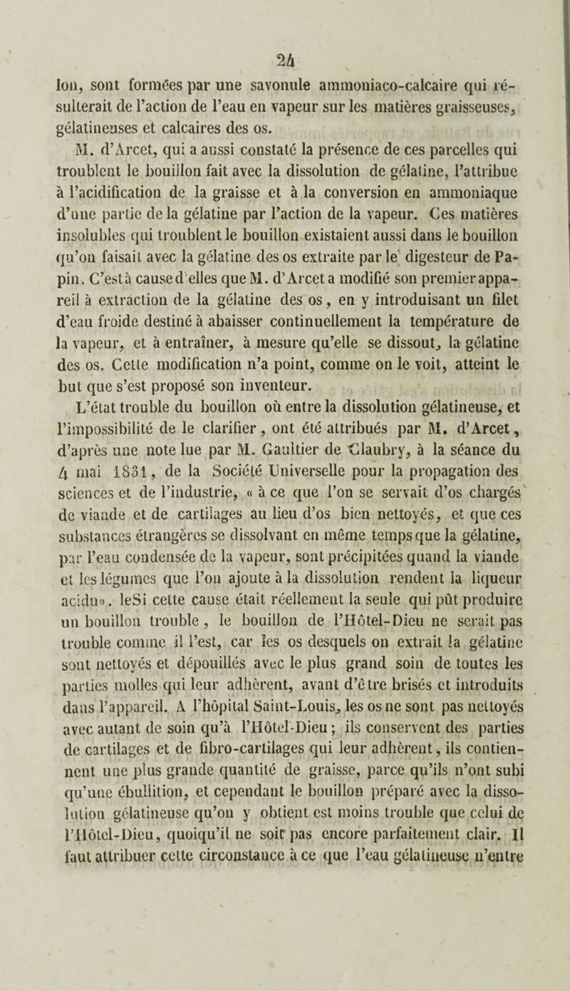 U Ion, sont formées par une savonule ammoniaco-calcaire qui ré¬ sulterait cle l’action de l’eau en vapeur sur les matières graisseuses, gélatineuses et calcaires des os. M. d’Arcet, qui a aussi constaté la présence de ces parcelles qui troublent le bouillon fait avec la dissolution de gélatine, l’attribue à l’acidification de la graisse et à la conversion en ammoniaque d’une partie delà gélatine par l’action de la vapeur. Ces matières insolubles qui troublent le bouillon existaient aussi dans le bouillon qu’on faisait avec la gélatine des os extraite par le' digesteur de Pa- pin. C’està caused elles que M. d’Arcet a modifié son premierappa- reil à extraction de la gélatine des os, en y introduisant un filet d’eau froide destiné à abaisser continuellement la température de la vapeur, et à entraîner, à mesure qu’elle se dissout, la gélatine des os. Cette modification n’a point, comme on le voit, atteint le but que s’est proposé son inventeur. L’état trouble du bouillon où entre la dissolution gélatineuse, et l’impossibilité de le clarifier , ont été attribués par M. d’Arcet, d’après une note lue par M. Gaultier de Claubry, à la séance du 4 mai 1831, de la Société Universelle pour la propagation des sciences et de l’industrie, « à ce que l’on se servait d’os chargés de viande et de cartilages au lieu d’os bien nettoyés, et que ces substances étrangères se dissolvant en meme temps que la gélatine, par l’eau condensée do la vapeur, sont précipitées quand la viande et les légumes que l’on ajoute à la dissolution rendent la liqueur acidu». leSi cette cause était réellement la seule qui pût produire un bouillon trouble, le bouillon de l’Hôtel-Dieu ne serait pas trouble comme il l’est, car les os desquels on extrait la gélatine sont nettoyés et dépouillés avec le plus grand soin de toutes les parties molles qui leur adhèrent, avant d’être brisés et introduits dans l’appareil. A l’hôpital Saint-Louis, les os ne sont pas nettoyés avec autant de soin qu’à l’Hôtel-Dieu ; ils conservent des parties de cartilages et de fibro-cartilages qui leur adhèrent, ils contien¬ nent une plus grande quantité de graisse, parce qu’ils n’ont subi qu’une ébullition, et cependant le bouillon préparé avec la disso¬ lution gélatineuse qu’on y obtient est moins trouble que celui de riïôtel-Dieu, quoiqu’il ne soit pas encore parfaitement clair. U faut attribuer cette circonstance à ce que l’eau gélatineuse 11’enlre