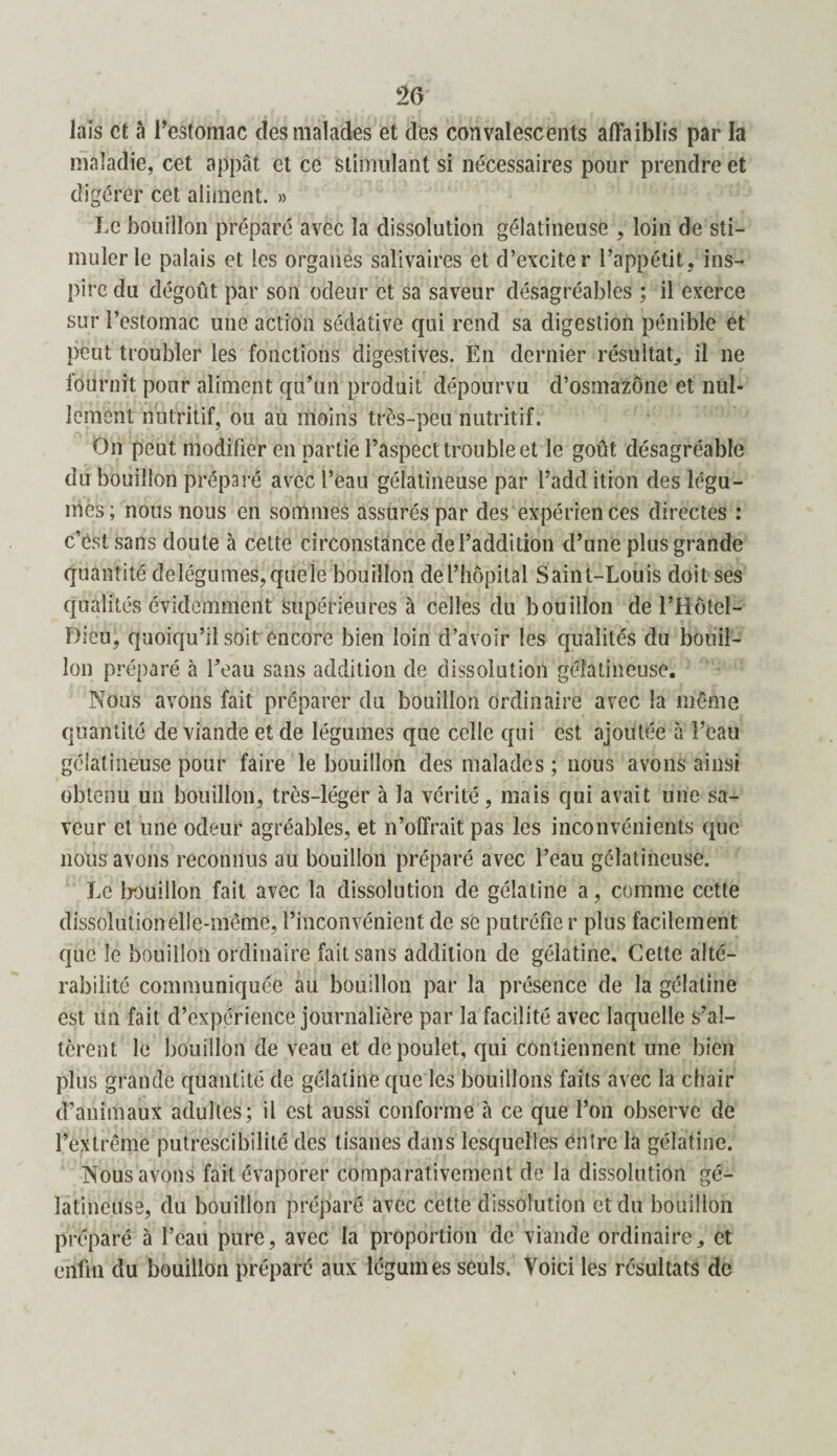 lais et à l’estomac des malades et des convalescents affaiblis par la maladie, cet appât et ce stimulant si nécessaires pour prendre et digérer cet aliment. » Le bouillon préparé avec la dissolution gélatineuse , loin de sti¬ muler le palais et les organes salivaires et d’exciter l’appétit, ins¬ pire du dégoût par son odeur et sa saveur désagréables ; il exerce sur l’estomac une action sédative qui rend sa digestion pénible et peut troubler les fonctions digestives. En dernier résultat, il ne fournit pour aliment qu’un produit dépourvu d’osmazône et nul¬ lement nutritif, ou au moins très-peu nutritif. On peut modifier en partie l’aspect trouble et le goût désagréable du bouillon préparé avec l’eau gélatineuse par l’add ition des légu¬ mes; nous nous en sommes assurés par des expériences directes : c’est sans doute à cette circonstance de l’addition d’une plus grande quantité delégumes,quele bouillon de l’hôpital Saint-Louis doit ses qualités évidemment supérieures à celles du bouillon de l’Hôtel- Dieu, quoiqu’il soit encore bien loin d’avoir les qualités du bouil¬ lon préparé à l’eau sans addition de dissolution gélatineuse. Nous avons fait préparer du bouillon ordinaire avec la même quantité de viande et de légumes que celle qui est ajoutée à l’eau gélatineuse pour faire le bouillon des malades ; nous avons ainsi obtenu un bouillon, très-léger à la vérité, mais qui avait uue sa¬ veur et une odeur agréables, et n’offrait pas les inconvénients que nous avons reconnus au bouillon préparé avec l’eau gélatineuse. Le bouillon fait avec la dissolution de gélatine a, comme cette dissolution elle-même, l’inconvénient de se putréfie r plus facilement que le bouillon ordinaire fait sans addition de gélatine. Cette alté¬ rabilité communiquée au bouillon par la présence de la gélatine est un fait d’expérience journalière par la facilité avec laquelle s’al¬ tèrent le bouillon de veau et de poulet, qui contiennent une bien plus grande quantité de gélatine que les bouillons faits avec la chair d’animaux adultes; il est aussi conforme à ce que l’on observe de l’extrême putrescibilité des tisanes dans lesquelles entre la gélatine. Nous avons fait évaporer comparativement de la dissolution gé¬ latineuse, du bouillon préparé avec cette dissolution et du bouillon préparé à l’eau pure, avec la proportion de viande ordinaire, et enfin du bouillon préparé aux légumes seuls. Voici les résultats de