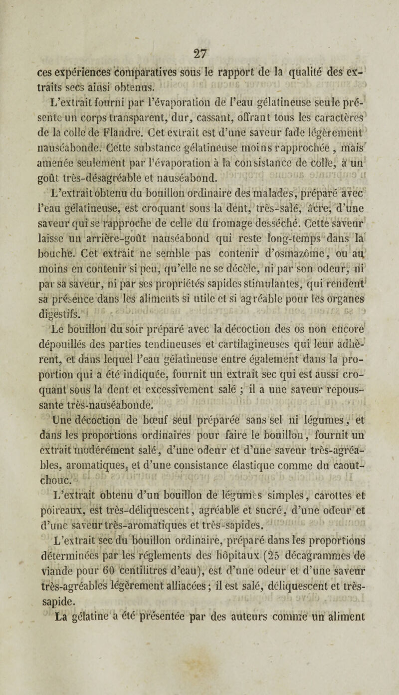 ces expériences comparatives sous le rapport de la qualité des ex¬ traits secs ainsi obtenus. L’extrait fourni par l’évaporation de l’eau gélatineuse seule pré¬ sente un corps transparent, dur, cassant, offrant tous les caractères de la colle de Flandre. Cet extrait est d’une saveur fade légèrement nauséabonde. Cette substance gélatineuse moins rapprochée , mais amenée seulement par l’évaporation à ta consistance de colle, a un goût très-désagréable et nauséabond. L’extrait obtenu du bouillon ordinaire des malades, préparé avec l’eau gélatineuse, est croquant sous la dent, très-salé, âcre, d’une saveur qui se rapproche de celle du fromage desséché. Cette saveur laisse un arrière-goût nauséabond qui reste long-temps dans la bouche. Cet extrait ne semble pas contenir d’osmazôme, ou au moins en contenir si peu, qu’elle ne se décèle, ni par son odeur, ni par sa saveur, ni par ses propriétés sapides stimulantes, qui rendent sa présence dans les aliments si utile et si agréable pour les organes digestifs. Le bouillon du soir préparé avec la décoction des os non encore dépouillés des parties tendineuses et cartilagineuses qui leur adhè¬ rent, et dans lequel l’eau gélatineuse entre également dans la pro¬ portion qui a été indiquée, fournit un extrait sec qui est aussi cro¬ quant sous la dent et excessivement salé ; il a une saveur repous¬ sante très-nauséabonde. Une décoction de bœuf seul préparée sans sel ni légumes, et dans les proportions ordinaires pour faire le bouillon, fournit un extrait modérément salé, d’une odeur et d’une saveur très-agréa¬ bles, aromatiques, et d’une consistance élastique comme du caout¬ chouc. L’extrait obtenu d’un bouillon de légumes simples, carottes et poireaux, est très-déliquescent, agréable et sucré, d’une odeur et d’une saveur très-aromatiques et très-sapides. L’extrait sec du bouillon ordinaire, préparé dans les proportions déterminées par les réglements des hôpitaux (25 décagrammes de viande pour 60 centilitres d’eau), est d’une odeur et d’une saveur très-agréables légèrement alliacées ; il est salé, déliquescent et très- sapide. La gélatine a été présentée par des auteurs comme un aliment