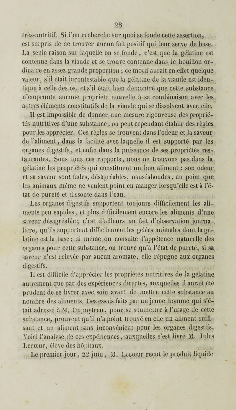 très-nutritif. Si l’on recherche sur quoi se fonde celte assertion, est surpris de ne trouver aucun fait positif qui leur serve de base. La seule raison sur laquelle on se fonde ^ c’est que ia gélatine est contenue dans la viande et se trouve contenue dans le bouillon or¬ dinaire en assez grande proportion ; ce motif aurait en effet quelque valeur, s’il était incontestable que la gélatine, de la viande est iden¬ tique. à celle des os., et s’il était bien démontré que celte substance n’emprunte aucune propriété nouvelle à sa combinaison avec les autres éléments constitutifs de la viande qui se dissolvent avec elle. Il est impossible de donner une mesure rigoureuse des proprié¬ tés nutritives d’une substance ; on peut cependant établir des règles pour les apprécier. Ces règles se trouvent dans l’odeur et la saveur de l’aliment, dans la facilité avec laquelle il est supporté par les organes digestifs, et enfin dans la puissance de ses propriétés res¬ taurantes. Sous tous ces rapports, nous ne trouvons pas dans la gélatine les propriétés qui constituent un bon aliment : son odeur et sa saveur sont fades, désagréables, nauséabondes, au point que les animaux même ne veulent point en manger lorsqu’elle est à l’é¬ tat de pureté et dissoute dans l’eau. Les organes digestifs supportent toujours difficilement les ali¬ ments peu sapides, et plus difficilement encore les aliments d’une saveur désagréable ; c’est d’ailleurs un fait d’observation journa¬ lière, qu’ils supportent difficilement les gelées animales dont la gé¬ latine est la base ; si même on consulte l’appétence naturelle des organes pour cette substance, on trouve qu’à l’état de pureté, si sa saveur n’est relevée par aucun aromate, elle répugne aux organes v digestifs. Il est difficile d’apprécier les propriétés nutritives de la gélatine autrement que par des expériences directes, auxquelles il aurait été prudent de se livrer avec soin avant de mettre cette substance au nombre des aliments. Des essais faits par un jeune homme qui s’é¬ tait adressé à jVJ. Dupuvtren , pour se soumettre à l’usage de cette substance, prouvent qu’il n’a point trouvé en elle un aliment suffi¬ sant et un aliment sans inconvénient pour les organes digestifs. Voici l’analyse de ces expériences, auxquelles s’est livré 31. Jules Lecteur, élève des hôpitaux. Le premier jour, 22 juin, 31. Le cœur reçut le produit liquide