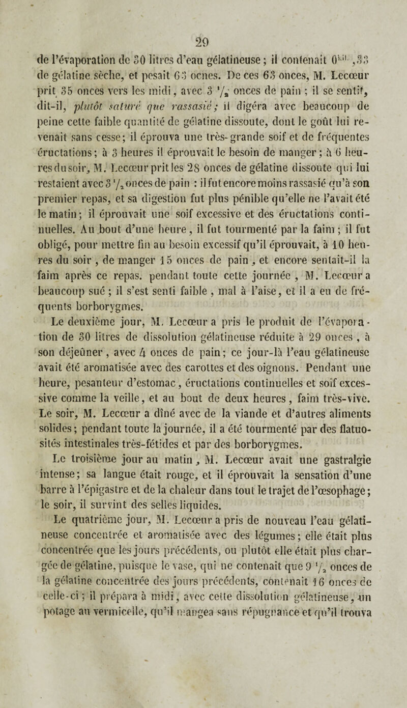 20 de l’évaporation de 30 litres d’eau gélatineuse ; il contenait Okil ,33 de gélatine sèche, et pesait 63 oenes. De ces 63 onces, M. Lecœur prit 35 onces vers les midi, avec 3 '/#' onces de pain ; il se sentit, dit-il, plutôt saturé r/ite rassasié ; il digéra avec beaucoup de peine cette faible quantité de gélatine dissoute, dont le goût lui re¬ venait sans cesse; il éprouva une très-grande soif et de fréquentes éructations; à 3 heures il éprouvait le besoin de manger; h 6 heu¬ res du soir,, M. Lecœur prit les 28 onces de gélatine dissoute qui lui restaient avec 3 ‘/2 onces de pain : il fut encore moins rassasié qu’à son premier repas, et sa digestion fut plus pénible qu’elle ne l’avait été le matin; il éprouvait une soif excessive et des éructations conti¬ nuelles. Au bout d’une heure, il fut tourmenté par la faim ; il fut obligé, pour mettre fin au besoin excessif qu’il éprouvait, à 10 heu¬ res du soir , de manger 15 onces de pain , et encore sentait-il la faim après ce repas, pendant toute cette journée , M. Lecœur a beaucoup sué ; il s’est senti faible , mal à l’aise, et il a eu de fré¬ quents borborygmes. Le deuxième jour, M. Lecœur a pris le produit de l’évapora¬ tion de 30 litres de dissolution gélatineuse réduite à 29 onces , à son déjeûner, avec 4 onces de pain ; ce jour-là l’eau gélatineuse avait été aromatisée avec des carottes et des oignons. Pendant une heure, pesanteur d’estomac, éructations continuelles et soif exces¬ sive comme la veille, et au bout de deux heures, faim très-vive. Le soir, M. Lecœur a dîné avec de la viande et d’autres aliments solides; pendant toute la journée, il a été tourmenté par des flatuo¬ sités intestinales très-fétides et par des borborygmes. Le troisième jour au matin, M. Lecœur avait une gastralgie intense; sa langue était rouge, et il éprouvait la sensation d’une barre à l’épigastre et de la chaleur dans tout le trajet de l’œsophage ; le soir, il survint des selles liquides. Le quatrième jour, M. Lecœur a pris de nouveau l’eau gélati¬ neuse concentrée et aromatisée avec des légumes; elle était plus concentrée que les jours précédents, ou plutôt elle était plus char¬ gée de gélatine, puisque le vase, qui ne contenait que 9 */a onces de la gélatine concentrée des jours précédents, contenait 16 onces de celle-ci ; il prépara à midi, avec cette dissolution gélatineuse, un potage au vermicelle, qu’il mangea sans répugnance et qu’il trouva