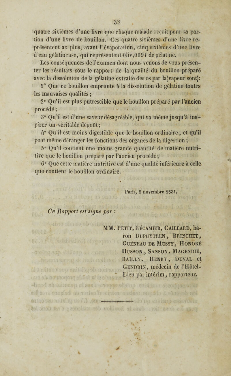 quatre sixièmes d’une livre que chaque malade reçoit pour sn por¬ tion d’une livre de bouillon. Ces quatre sixièmes d’une livre re¬ présentent au plus, avant l’évaporation, cinq sixièmes d’une livre d’eau gélatineuse, qui représentent 01iv,0091 de gélatine. Les conséquences de l’examen dont nous venons de vous présen¬ ter les résultats sous le rapport de la qualité du bouillon préparé avec la dissolution delà gélatine extraite des os par la?vapeur sontj: 1° Que ce bouillon emprunte à la dissolution de gélatine toutes les mauvaises qualités ; 2° Qu’il est plus putrescible que le bouillon préparé par l’ancien procédé; * » 3“ Qu’il est d’une saveur désagréable, qui va même jnsqu’à ins¬ pirer un* véritable dégoût ; 4° Qu’il est moins digestible que le bouillon ordinaire, et qu’il peut même déranger les fonctions des organes de la digestion ; 5° Qu’il contient une moins grande quantité de matière nutri¬ tive que le bouillon préparé par l’ancien procédé; 6° Que cette matière nutritive est d’une qualité inférieure à celle que contient le bouillon ordinaire. Taris, 8 novembre 1831.  * * 1 K’ V ,H “ 1 Ce Rapport est signé par : MM. Petit,Récamier, Gaillard, ba¬ ron DUPUYTREN , BRESCHEÎ, Guéneau de Mussy, Honoré Husson , Sanson, Magendie, Bailly, Henry, Duval et Gendrin, médecin de l’Hôtel- * Lieu par intérim, rapporteur. y