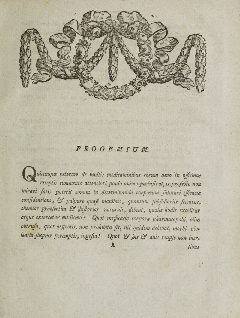 PROOEMIUM, ^^^ticiin^tte veterum de midtis meditaminibus eorum aevo 'in off,cinas receptis commenta attentiori paulo animo pep'lujlraf^ is profero non mirari fatis poterit eorum in determinanda corporum falutari efficacia confidentiam^ & palpare qitajt manibus, ipuantum fiibfidiariis fckntiist chemiae praefertim [hijlorm naturali, debeat, qualis hodie excolitur atque excercetur medicincit (^lot inefficacut corpora pharmacopoliis olhn obtfufa, quot aegrotis, non prohibita fc,, uti quidem debebat,^ morbi vio» Untiafaepim peremptis, ingefiai quot & fiis & aliij reapfe non iner» ^ tibiis s