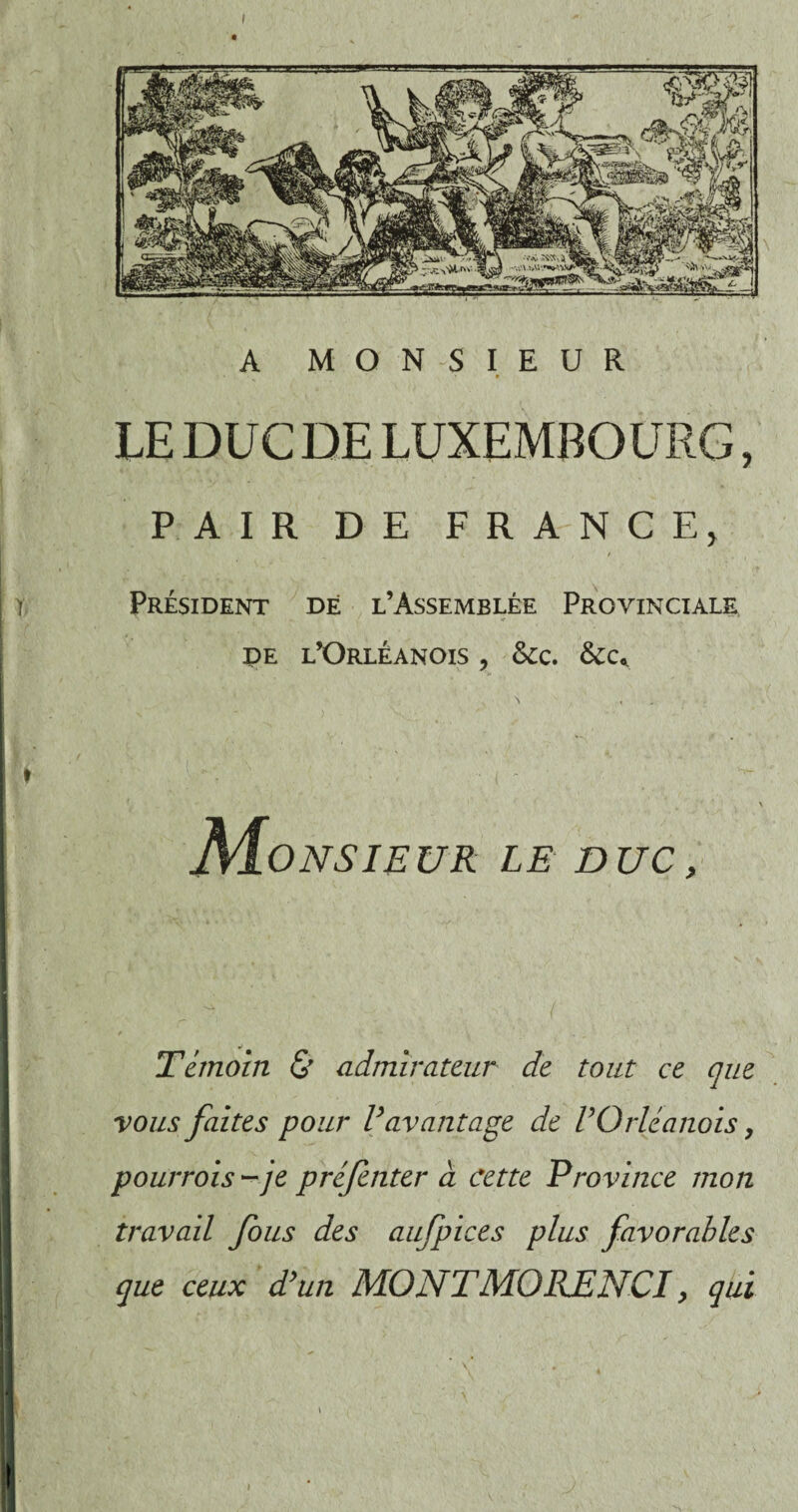 LE DUC DE LUXEMBOURG, PAIR DE FRANCE, Président dé l’Assemblée Provinciale de l’Orléanois , Scc. O NSI EU R LE DUC , Témoin & admirateur de tout ce que vous faites pour Vavantage de VOrléanais, pourrois - je préfenter à cette Province mon travail fous des aufpices plus favorables que ceux d’un MONTMORJENCI, qui