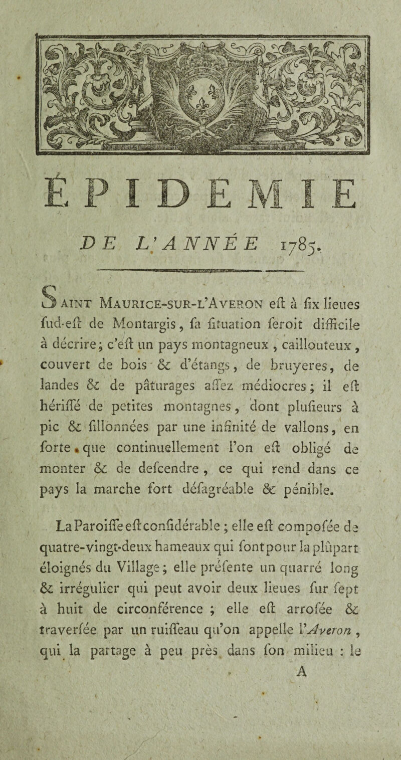 S àint Maurice-sur-l’Averon efl à fix lieues fud-efl de Montargis, fa fituation feroit difficile à décrire; c’efl un pays montagneux , caillouteux , couvert de bois & d’étangs, de bruyères, de landes & de pâturages allez médiocres ; il efl hériffié de petites montagnes, dont plufieurs à pic & fillonnées par une infinité de vallons, en forte « que continuellement l’on efl obligé de monter & de defcendre , ce qui rend dans ce pays la marche fort défagréable &c pénible. LaParoifTeeflconfidérable ; elle efl compofée de quatre-vingt-deux hameaux qui font pour la plupart éloignés du Village; elle préfente un quarré long &; irrégulier qui peut avoir deux lieues fur fept à huit de circonférence ; elle efl arrofée & îraverfée par un ruiffeau qu’on appelle VAveron , qui la partage à peu près dans fon milieu : le A