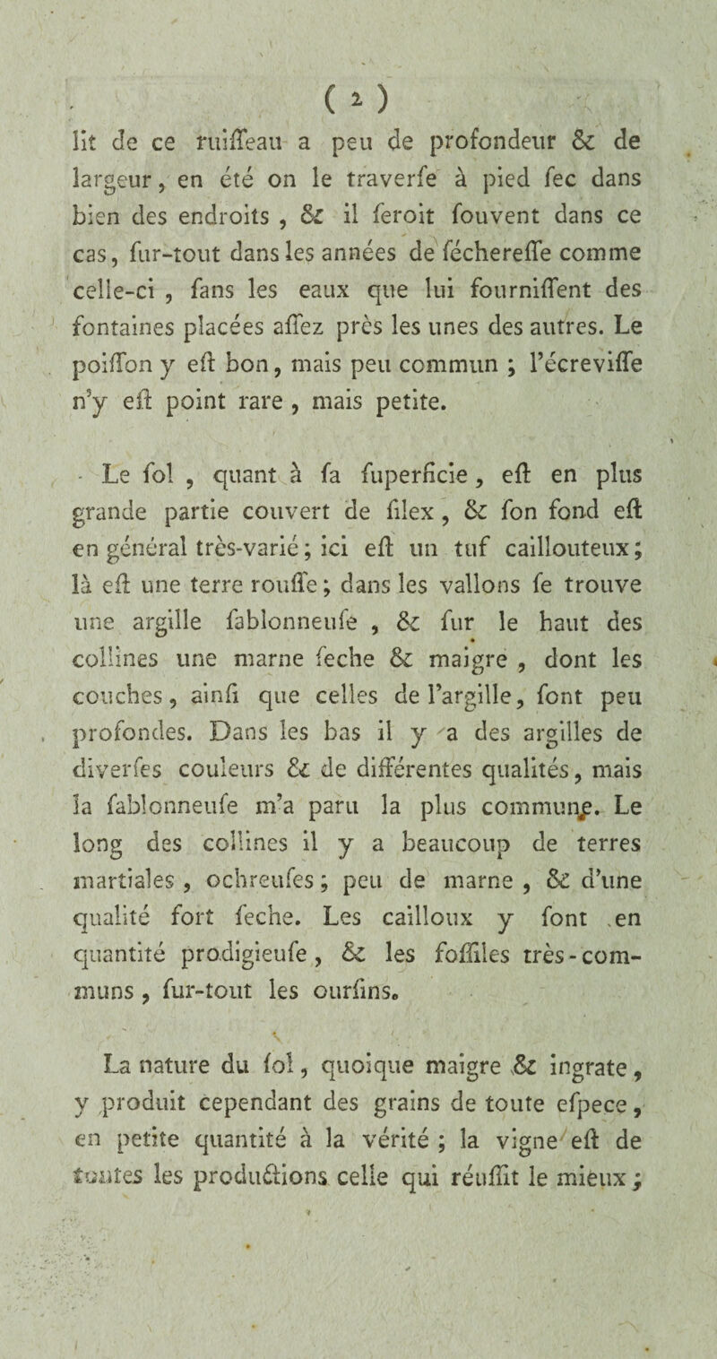 lit Je ce ruifteau a peu de profondeur & de largeur, en été on le traverfe à pied fec dans bien des endroits , & il feroit fouvent dans ce cas, fur-tout dans les années de fécherefîe comme celle-ci , fans les eaux que lui fournirent des fontaines placées affez près les unes des autres. Le poifîbn y eft bon, mais peu commun ; l’écrevifte n5y eft point rare , mais petite. - Le fol , quant à fa fuperfîcie, eft en plus grande partie couvert de fiiex , & fon fond eft en général très-varié ; ici eft un tuf caillouteux; là eft une terre rouffe ; dans les vallons fe trouve une argille fablonneufe , fur le haut des collines une marne feche & maigre , dont les couches, ainft que celles del’argille, font peu profondes. Dans les bas il y 'a des argilles de diverfes couleurs & de différentes qualités, mais la fablonneufe m’a paru la plus commun^. Le long des collines il y a beaucoup de terres martiales , ochreufes ; peu de marne , & d’une qualité fort feche. Les cailloux y font ,en quantité prodigieufe , &£ les foftiles très - com¬ muns ? fur-tout les ourfins. La nature du fol, quoique maigre ingrate, y produit cependant des grains de toute efpece, en petite quantité à la vérité ; la vigne eft de toutes les productions celle qui réuïïit le mieux ;