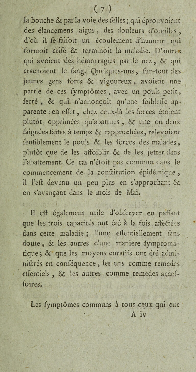 la bouche & par la voie des Telles; qui éprouvoîent des élancemens aigus, des douleurs d’oreilles, d’oii il jfe faifoit un écoulement d’humeur qui formoit crife & terminoit la maladie. D’autres «, - v qui avoient des hémorragies par le nez, &c qui crachoient le farig. Quelques-uns, fur-tout des jeunes gens forts Sc vigoureux, avoient une partie de ces fympîômes , avec un pouls petit* ferré , & quL n’annonçoit qu’une foiblefle ap¬ parente : en effet, chez ceux-là les forces étoient plutôt opprimées qu’abattues , 6c une ou deux iaignées faites à temps & rapprochées, reîevoient fenfiblement le pouls & les forces des malades * plutôt que de les affaiblir 6c de les jetter dans l’abattement. Ce cas n’étoit pas commun dans le commencement de la conflitution épidémique 3 il i’eft devenu un peu plus en s’approchant 6c en s’avançant dans le mois de Mai. 11 eft également utile d’ohferver en pallant que les trois capacités ont été à la fois affedécs dans cette maladie ; l’une effentiellement fans doute, & les autres d’une maniéré fymptoma- tique ; &* que les moyens curatifs ont été adm> niürés en conféquence 3 les uns comme remedes efientiels , & les autres comme remedes accef- foires. Les fymptômes communs à tous ceux qui ont A iv