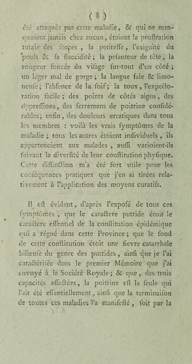 été attaqués par cette maladie, & qui ne man- qnoient jamais chez aucun, étoient la profiration totale des forces , la petiteffe, l’exiguité du pouls & fa flaccidité ; la pefanteur de tête, la rougeur foncée du vifage fur-tout d’un côté ; un léger mal de gorge ; la langue fale & limo- neufe; l’abfence de la foif ; la toux, l’expedo- ration facile ; des points de côtés aigus, des dpprefîions, des ferremens de poitrine confidé- rables; enfin, des douleurs erratiques dans tous les membres : voilà les vrais fymptômes de la maladie ; tous les autres étoient individuels , ils appartenoient aux malades , aufil varioient-ils fui vaut la diverfité de leur confîitution phyfique. Cette diffindion m'a été fort utile pour les conféquences pratiques que j’en ai tirées rela¬ tivement à l’application des moyens curatifs. Il eft évident, d’après l’expofé de tous ces fymptônVes , que le caradere putride étoit le caradere efientiel de la confiitution épidémique qui a régné dans cette Province ; que le fond de cette conilitution étoit une fievre catarrhale bilieufe du genre des putrides , ainfi que je l’ai caradérifée dans le premier Mémoire que j’ai envoyé à la Société Royale; & que, des trois capacités afFedées, la poitrine efir la feule qui Fait été efi'entiellement, ainfi que la terrninaifon de toutes ces maladies Fa manifeflé , foit par la