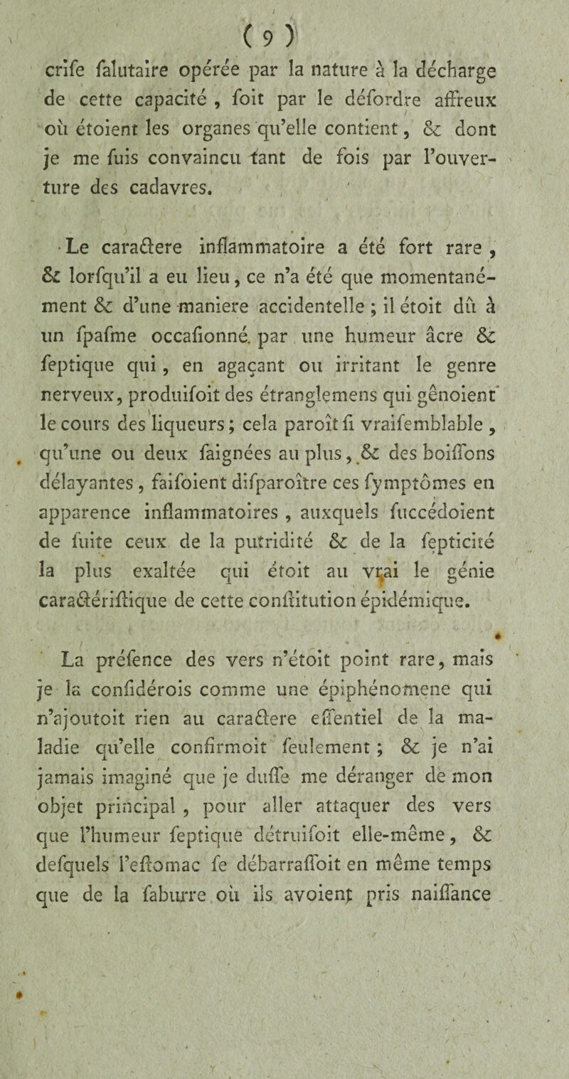 ( C 9 ) crife falutaire opérée par la nature à la décharge de cette capacité , foit par le défordre affreux où étoient les organes qu’elle contient, & dont je me fuis convaincu tant de fois par l’ouver- ture des cadavres. • Le caraélere inflammatoire a été fort rare , & lorfqifil a eu lieu, ce n’a été que momentané¬ ment & d’une maniéré accidentelle ; il étoit dû à un fpafme occafionné. par une humeur âcre èc feptique qui, en agaçant ou irritant le genre nerveux, produifoit des éîranglemens qui gênoient le cours des liqueurs; cela paroîtfi vraifemblable , qu’une ou deux faignées au plus, &z des boiffons délayantes , faifoient difparoitre ces fymptômes en apparence inflammatoires , auxquels fuccédoient de fuite ceux de la putridité & de la fepticité la plus exaltée qui étoit au vçai le génie cara&ériflique de cette conffitution épidémique. è La préfence des vers n’étoit point rare, mais je la confidérois comme une épiphénomène qui n’ajoutoit rien au caraélere effentiel de la ma¬ ladie qu’elle confirmoit feulement ; & je n’ai jamais imaginé que je duffe me déranger de mon objet principal , pour aller attaquer des vers que l’humeur feptique détruifoit elle-même, & defqueîs i’effomac fe débarraffoit en même temps que de la fabiure où ils avoient pris naiffance