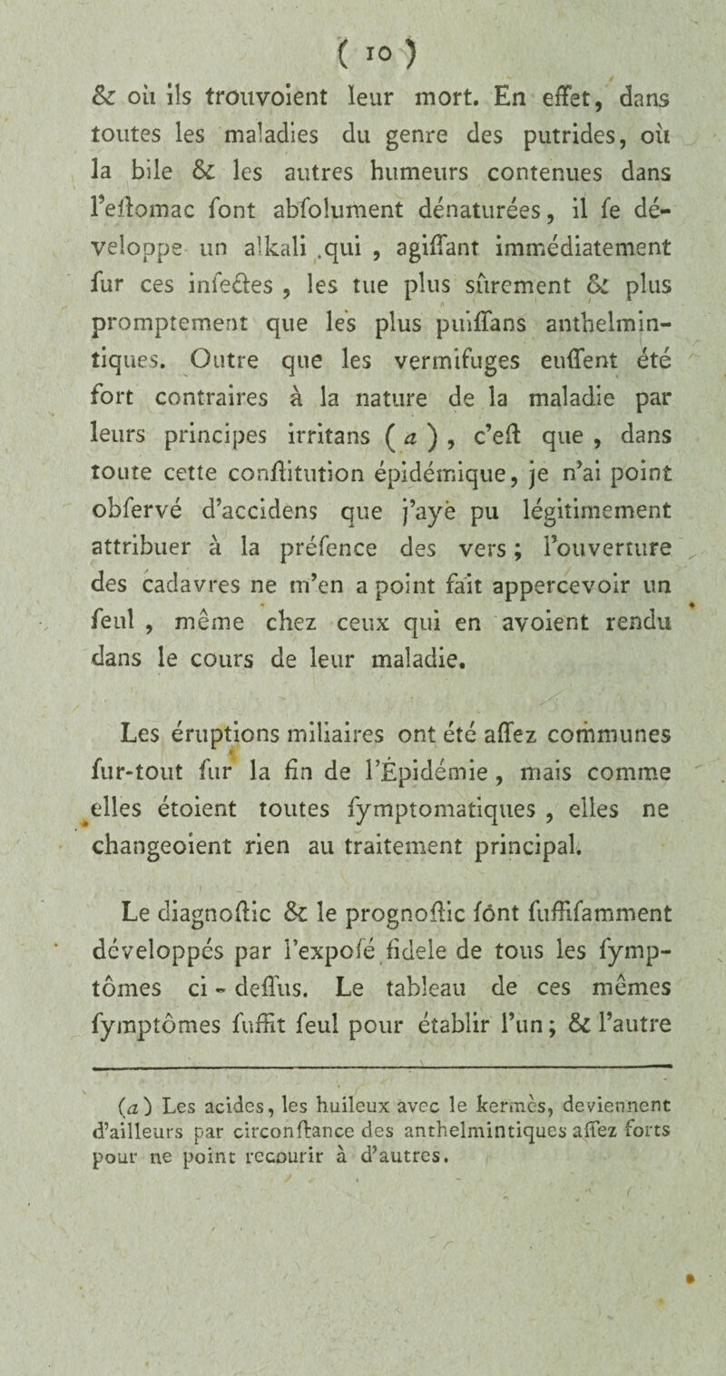 ( ) &z oh ils trouvoient leur mort. En effet, dans toutes les maladies du genre des putrides, ou la bile & les autres humeurs contenues dans l’effomac font abfolument dénaturées, il fe dé¬ veloppe un alkali .qui , agiffant immédiatement fur ces iniecles , les tue plus sûrement &L plus promptement que les plus puiffans anthelmin- tiques. Outre que les vermifuges euffent été fort contraires à la nature de la maladie par leurs principes irritans ( a ) , c’eff que , dans toute cette confiituîion épidémique, je n’ai point obfervé d’accidens que j’ayè pu légitimement attribuer à la préfence des vers; l’ouverture y des cadavres ne m’en a point fait appercevoir un feiit , même chez ceux qui en avoient rendu dans le cours de leur maladie. Les éruptions miliaires ont été affez communes fur-tout fur la fin de l’Épidémie , mais comme ^elles étoient toutes fymptomatiques , elles ne changeaient rien au traitement principal. Le diagnoffic & le prognoffic font fuffifamment développés par l’expofé fidele de tous les fymp- tômes ci - deffus. Le tableau de ce s mêmes fympîômes fuffit feui pour établir l’un ; & l’autre (a) Les acides, les huileux avec le kermès, deviennent d’ailleurs par circonflance des anthelmintiqucs afTez forts pour ne point recourir à d’autres.