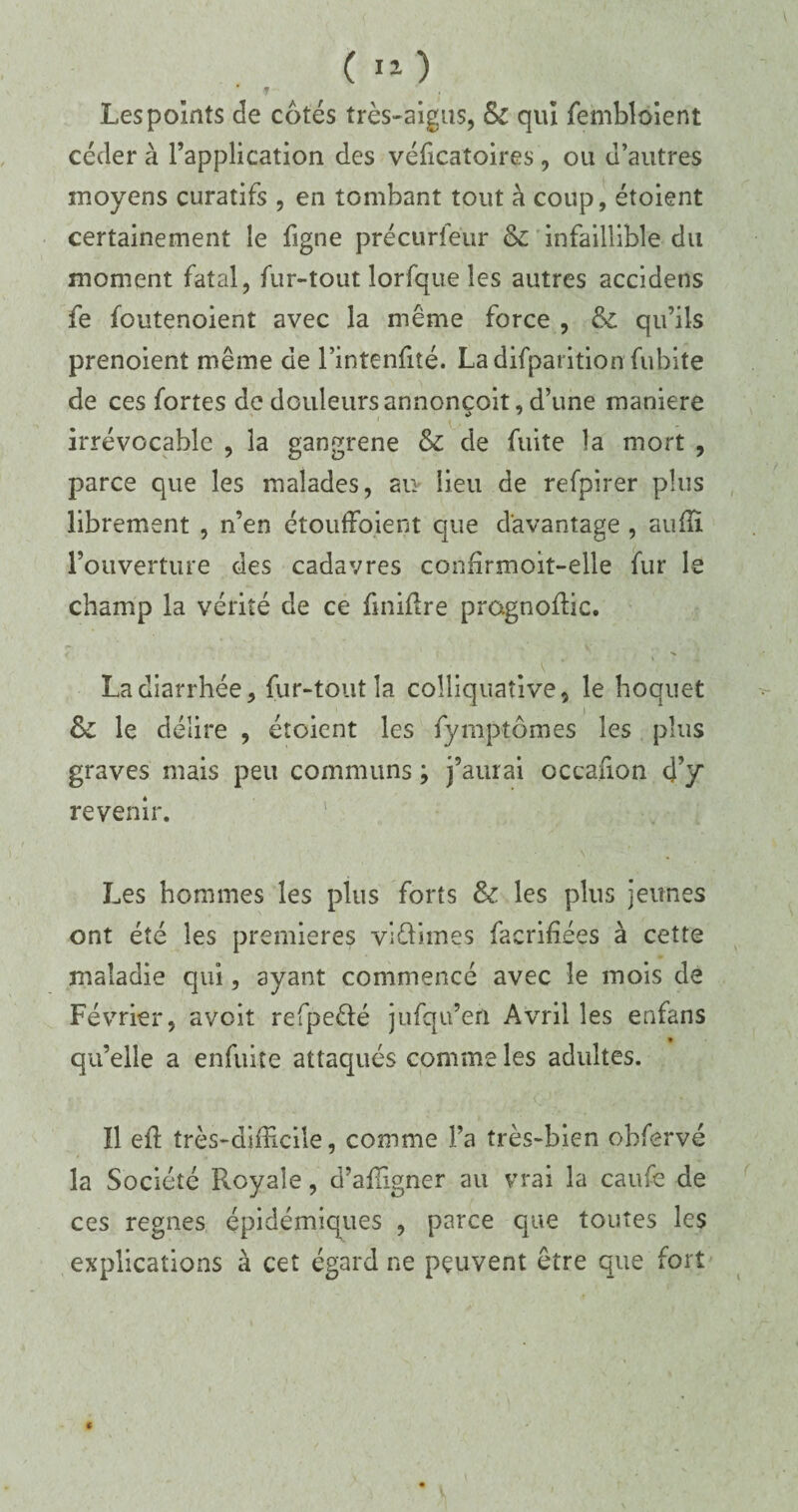 Les points de cotés très-aigus, & qui fembloient céder à l’application des véficatoires, ou d’autres moyens curatifs , en tombant tout à coup, étoient certainement le figne précurfeiir & infaillible du moment fatal, fur-tout lorfque les autres accidens fe foutenoient avec la même force , & qu’ils prenoient même de l’intenfité. Ladifparition fubite de ces fortes de douleurs annoncoit, d’une maniéré irrévocable , la gangrené & de fuite la mort , parce que les malades, au lieu de refpirer plus librement , n’en étoufFoient que davantage , auffi l’ouverture des cadavres confirmoit-elle fur le champ la vérité de ce finiftre prognoflic. La diarrhée, fur-tout la colliquative, le hoquet &: le délire , étoient les fymptômes les plus graves mais peu communs ; j’aurai occafion d’y revenir. Les hommes les plus forts &: les plus jeunes ont été les premières viélimes facrifiées à cette maladie qui, ayant commencé avec le mois de Février, aveit refpeêlé jufqu’en Avril les enfans . • qu’elle a enfuite attaqués comme les adultes. ïl eft très-difficile, comme l’a très-bien obfervé la Société Royale, d’affigner au vrai la caufe de ces régnés épidémiques , parce que toutes les explications à cet égard ne peuvent être que fort