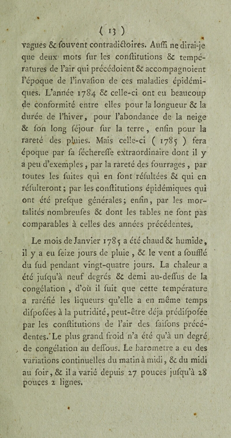 I < U ) vagues & fouvent contradictoires. AufTi ne dirai-je que deux mots fur les conflitutions & tempé¬ ratures de l’air qui précédoient& accompagnoient l’époque de l’invafion de ces maladies épidémi¬ ques. L’année 1784 8c celle-ci ont eu beaucoup de conformité entre elles pour la longueur & la durée de l’hiver, pour l’abondance de la neige & fon long féjour fur la terre , enfin pour la rareté des pluies. Mais celle-ci ( 1785 ) fera époque par fa féchereffe extraordinaire dont il y a peu d’exemples , par la rareté des fourrages , par toutes les fuites qui en font réfultées Si qui en réfulteront ; par les conflitutions épidémiques qui ont été prefque générales; enfin, par les mor¬ talités nombreuses & dont les tables ne font pas comparables à celles des années précédentes., Le mois de Janvier 1785 a été chaud & humide, il y a eu feize jours de pluie , & le vent a fouftlé du fud pendant vingt-quatre jours. La chaleur a été jufqu’à neuf degrés S>C demi au-deffus de la congélation , d’où il fuit que cette température a raréfié les liqueurs qu’elle a en même temps difpofées à la putridité, peut-être déjà prédifpofée par les eonflitutions de l’air des faifons précé¬ dentes.‘Le plus grand froid n’a été qu’à un degré, de congélation au défions. Le baromètre a eu des variations continuelles du matin à midi, 8c du midi au foir,& il a varié depuis 27 pouces jufqu’à 28 pouces 2 lignes.
