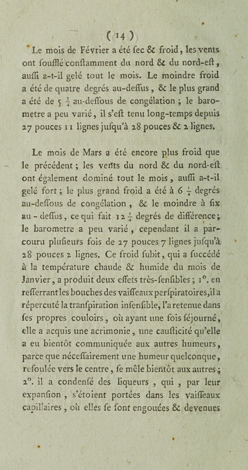 # - (14)) * Le mois de Février a été fec 6c froid, les vents ont fouillé conffamment du nord 6c du nord-eil, aufî a-t-il gelé tout le mois. Le moindre froid a été de quatre degrés au-deffus, 6c le plus grand a été de 5 ~ au-deffous de congélation ; le baro¬ mètre a peu varié, il s’eff tenu long-temps depuis 27 pouces 11 lignes jufqu’à 28 pouces 6c 2 lignes. Le mois de Mars a été encore plus froid que le précédent ; les vents du nord 6c du nord-eil ont également dominé tout le mois , auili a-t-il gelé fort ; le plus grand froid a été à 6 - degrés au-deiïbus de congélation , 6c le moindre à fix au - deffus, ce qui fait 12 ~ degrés de différence ; le baromètre a peu varié , cependant il a par¬ couru plufieurs fois de 27 pouces 7 lignes jufqu’à 28 pouces z lignes. Ce froid fubit, qui a fuccédé à la température chaude 6c humide du mois de Janviera produit deux effets très-fenfibles ; i°. en refferrant les bouches des vaiffeaux perfpiratoires,il a répercuté la tranfpiration infenfible, l’a retenue dans fes propres couloirs, 011 ayant une foisféjourné, elle a acquis une acrimonie, une cauilicité qu’elle a eu bientôt communiquée aux autres humeurs, parce que néceffairement une humeur quelconque, refoulée vers le centre, fe mêle bientôt aux autres 4 20. il a condenfé des liqueurs , qui , par leur expanlion , s’étoient portées dans les vaiffeaux capillaires , 011 elles fe font engouées 6c devenues /