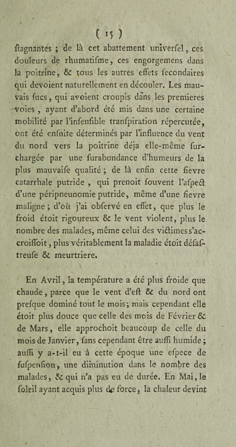 ffagn3ntes ; de là cet abattement itnïverfel, ces douleurs de rhumatifme, ces engorgemens dans la poitrine, &C tous les autres effets fecondaires qui dévoient naturellement en découler. Les mau¬ vais fucs, qui avoient croupis dans les premières -voies , ayant d’abord été mis dans une certaine mobilité par Pinfenfible tranfpiration répercutée, ont été enfnite déterminés par l’influence du vent du nord vers la poitrine déjà elle-même fur- chargée par une furabondance d’humeurs de la plus mauvaife qualité ; de là enfin cette fievre catarrhale putride , qui prenoit fou vent Tafpeél d’une péripneunomie putride, même d’une fievre maligne; d’où j’ai obfervé en effet, que plus le froid étoit rigoureux & le vent violent, plus le nombre des malades, même celui des vi&imess’ac- croiffoit, plus véritablement la maladie étoit défaf- treufe &. meurtrière. En Avril, la température a été plus froide que chaude, parce que le vent d’efl: & du nord ont prefque dominé tout le mois; mais cependant elle étoit plus douce que celle des mois de Février &C de Mars, elle approchoit beaucoup de celle du mois de Janvier, fans cependant être auflî humide ; aufli y a-t-il eu à cette époque une efpece de fufpenfion, une diminution dans le nombre des malades, qui n’a pas eu de durée. En Mai, le foleil ayant acquis plus d£ force, la chaleur devint