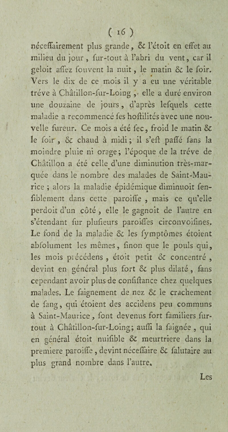 c *6) néceffairement plus grande, 6c l’étoit en effet au milieu du jour , fur-tout à l’abri du vent, car il geloit allez fou vent la nuit, le matin 6c le foir. Vers le dix de ce mois il y a eu une véritable trêve à Châtiilon-fur-Loiug ^ elle a duré environ une douzaine de jours, d’après lefquels cette maladie a recommencé fes hoffilités avec une nou¬ velle fureur. Ce mois a été fec, froid le matin 6c le folr , 6c chaud à midi ; il s’efl pafTé fans la moindre pluie ni orage; l’époque de la trêve de Châtillon a été celle d’une diminution très-mar- % quée dans le nombre des malades de Saint-Mau¬ rice ; alors la maladie épidémique diminuoit fen- fiblement dans cette paroiffe , mais ce qu’elle perdoit d’un côté , elle le gagnoit de l’autre en s’étendant fur plufieurs paroiffes circonvoifines. Le fond de la maladie 6c les fymptômes étoient absolument les mêmes, finon que le pouls qui, les mois précédens , étoit petit 6c concentré , devint en général plus fort 6l plus dilaté , fans cependant avoir plus de confiffance chez quelques malades. Le faignement de nez 6c le crachement de fang, qui étoient des accidens peu communs à Saint-Maurice, font devenus fort familiers fur- tout à Châtillon-fur-Loing; aufïi la faignée , qui en général étoit nuifible 6c meurtrière dans la première paroiffe , devint néceffaire 6c falutaire au plus grand nombre dans l’autre. Les