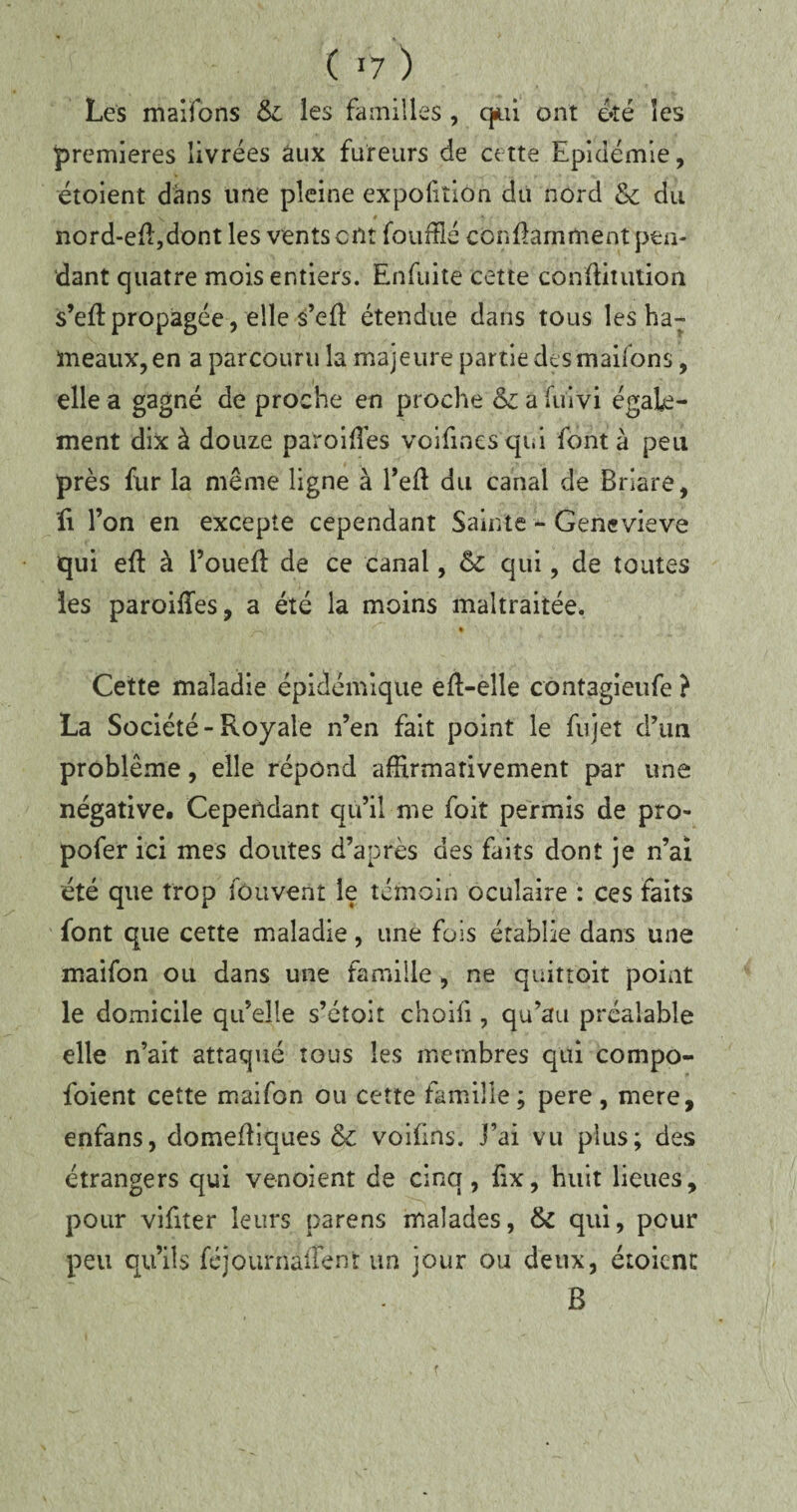 ( *7 ) Les maifons &. les familles , qui ont été les premières livrées aux fureurs de cette Epidémie, étoient dans une pleine expolition du nord & du y # nord-eft,dont les vents ont fouffié conflamment pen¬ dant quatre mois entiers. Enfuite cette confiitution s’eft propagée, elle s’efl étendue dans tous les ha¬ meaux, en a parcouru la majeure partie des maifons, elle a gagné de proche en proche a fuivi égale¬ ment dix à douze paroiffies voifines qui font à peu près fur la même ligne à l’eft du canal de Brlare, fi l’on en excepte cependant Sainte - Geneviève qui eft à l’ouefï de ce canal, & qui, de toutes les paroifles, a été la moins maltraitée. — • • Cette maladie épidémique eft-elle cont3gieufe ? La Société-Royale n’en fait point le fujet d’iin problème, elle répond affirmativement par une négative. Cependant qu’il me foit permis de pro- pofer ici mes doutes d’après des faits dont je n’ai été que trop fûuvent le témoin oculaire : ces faits font que cette maladie, une fois établie dans une maifon ou dans une famille , ne quittoit point le domicile qu’elle s’éîoit choifi, qu’au préalable elle n’ait attaqué tous les membres qui compo- foient cette maifon ou cette famille ; pere , mere, enfans, domefliques & voifins. j’ai vu plus; des étrangers qui venoient de cinq, fix, huit lieues, pour vifiter leurs parens malades, & qui, pour peu qu’ils féjournaiîent un jour ou deux, étoient B