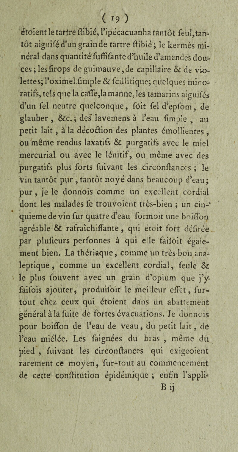 ( *9 ) etoient le tartre Stlbié,ripécacuanha tantôt feuî,tan¬ tôt aiguiféd’un grain de tartre Stibié; le kermès mi¬ néral dans quantité fufRfante d’huile d’amandes dou¬ ces ; lesfirops de guimauve,de capillaire & de vio¬ lettes; l’oximeUimpîe & fcüliîiqiie; quelques mino- ratifs, tels que la caSTe,la manne, les tamarins aiguifes d’un fel neutre quelconque, fôit feld’epfom, de glauber , &c. ; des'lavemens à l’eau fimple , ait petit lait, à la décoction des plantes émollientes , ou même rendus laxatifs purgatifs avec le miel mercurial ou avec le lénitif, ou même avec des purgatifs plus forts fuivant les circonstances ; le vin tantôt pur , tantôt noyé dans beaucoup d’eau ; pur, je le donnois comme un excellent cordial dont les malades fe trouvoient très-bien ; un cin-% quieme de vin fur quatre d’eau formoit une boiSTon agréable & rafrakhiSfanîe, qui étcit fort dçfirée par piufieurs perfonnes à qui e le faiioit égale¬ ment bien. La thériaque, comme un très bon ana¬ leptique , comme un excellent cordial, feule ÔC • le plus fouvent avec un grain d’opium que j’y faifois ajouterj produifoit le meilleur effet, fur- tout chez ceux qui étoient dans un abattement général à la fuite de fortes évacuations. Je donnois pour boiflfon de l’eau de veau, du petit lait, dé l’eau miélée. Les faignées du bras , même du pied , fuivant les circonstances qui exigeoient rarement ce moyen, fur-tout au commencement de cetre constitution épidémique ; enfin l’appli- Bij