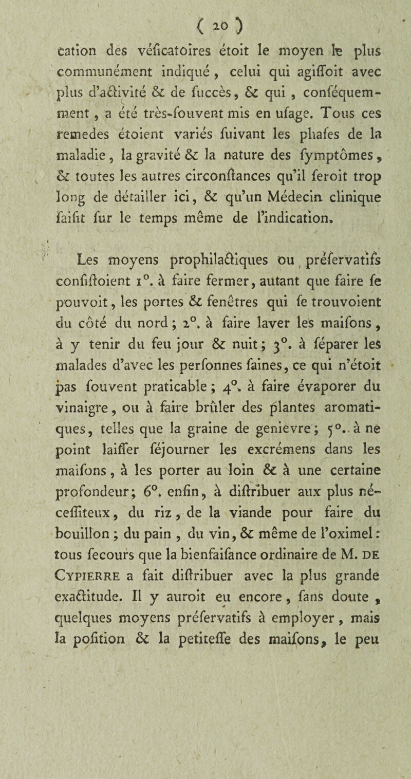 cation des véficaîôires étoit le moyen h plus communément indiqué , celui qui agifîoit avec plus d’aciivité & de fuccès, &t qui , conféquem- raent, a été très-fouvent mis en ufage. Tous ces remedes étoient variés fuivant les pliafes de la maladie , la gravité & la nature des fymptômes , & toutes les autres circonflances qu’il feroit trop long de détailler ici, & qu’un Médecin clinique faifit fur le temps même de l’indication. Les moyens prophila&iques ou préfervatifs confiftoient ï°. à faire fermer, autant que faire fe pouvoit, les portes 51 fenêtres qui fe trouvoient du côté du nord ; 20, à faire laver les maifons, à y tenir du feu jour & nuit; 30. à féparer les malades d’avec les perfonnes faines, ce qui n’étoit pas fouvent praticable ; 40. à faire évaporer dü vinaigre, ou à faire brûler des plantes aromati¬ ques, telles que la graine de genievre ; 5°..àne point laiffer féjourner les excrémens dans les maifons, à les porter au loin &c à une certaine profondeur; 6°. enfin, à diflribuer aux plus né- cefliteux, du riz, de la viande pour faire du bouillon ; du pain , du vin, & même de l’oximel : tous fecours que la bienfaifance ordinaire de M. dé Cypierre a fait diflribuer avec la plus grande exaélitude. Il y auroit eu encore, fans doute , quelques moyens préfervatifs à employer, mais ïa pofition ce la petitefle des maifons, le peu