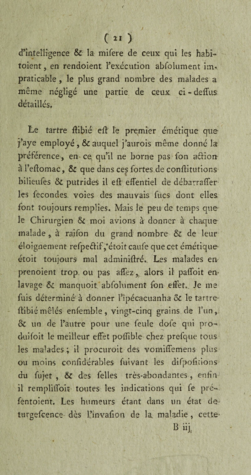 d’intelligence & la mifere de ceux qui les habi- toient, en rendoient l’exécution abfolument inu praticable , le plus grand nombre des malades a même négligé une partie de ceux ci - defïus détaillés. Le tartre flibié eft Te premier émétique que j’aye employé, & auquel j’aurois même donné la préférence , en ce, qu’il ne borne pas fon aêlion à l’eftomac, & que dans ces fortes de conflitutions bilieufes & putrides il eff effentiel de débarrafîer les fécondés voies des mauvais fucs dont elles font toujours remplies. Mais le peu de temps que le Chirurgien & moi avions à donner à chaque malade, à raifon du grand nombre & de leur éloignement refpe&if ,’étoit caufe que cet émétique étoit toujours mal adminifîré. Les malades en prenoient trop ou pas affez, alors il paffoit en- lavage & manquoit abfolument fon effet*. Je me fuis déterminé à donner ripécacuanha oi le tartre flibiémêlés ensemble, vingt-cinq grains de l’un, & un de l’autre pour une feule doie qui pro- duifoit le meilleur effet poffîble chez prefque tous les malades ; il procuroit des vomiffemens plus ou moins confidérables fuivant les difpofnions du fujet , & des Celles très-abondantes , enfin il rempliffoit toutes les indications qui fe pré- féntoient. Les humeurs étant dans un état da- turgefcence dès L’invafion de la. maladie, cette* B iij;