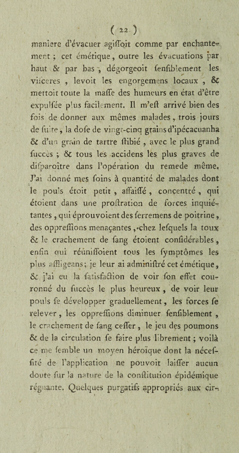 maniéré d’évacuer agiffqit comme par enchante^ ment ; cet émétique, outre les évacuations par haut & par bas dégorgeoit fenfiblement les viiceres , levolt les engorgemens locaux , & mettait toute la maffe des humeurs en état d’être expulfée plus facilement. Il rn’eft arrivé bien des fois de donner aux mêmes malades, trois jours de fuite, la dofe de vingt-cinq grainsd’ipécacuanha êc d\n gmin de tartre flibié , avec le plus grand fucccs ; & tous les accidens les plus graves de difparoître dans l’opération du remede même. J’ai donné mes foins à quantité de malades dont le pouls étoit petit , afFaifTé , concentré , qui étoient dans une proilration de forces inquié¬ tantes 3 qui éprouvoient des ferremens de poitrine, des opprefilons menaçantes ,»'chez lesquels la toux 6c le crachement de fang étoient confidérsbles, enfin oui réimilToient tous les fymptômes les plus afïïigeans; je leur ai adminiflré cet émétique, 6c j’ai eu la fatisfa&ion de voir fon effet cou¬ ronné du fuccès le plus heureux , de voir leur pouls fe développer graduellement, les forces fe relever , les o.ppreffions diminuer fenfiblement , le crachement de fang ceffer , le jeu des poumons &i de la circulation fe faire plus librement ; voilà ce me fcrnble un moyen héroïque dont la nécef- fité de l’application ne pouvoit biffer aucun doute fur la nature de la confîitution épidémique régnante. Quelques purgatifs appropriés aux çir-.