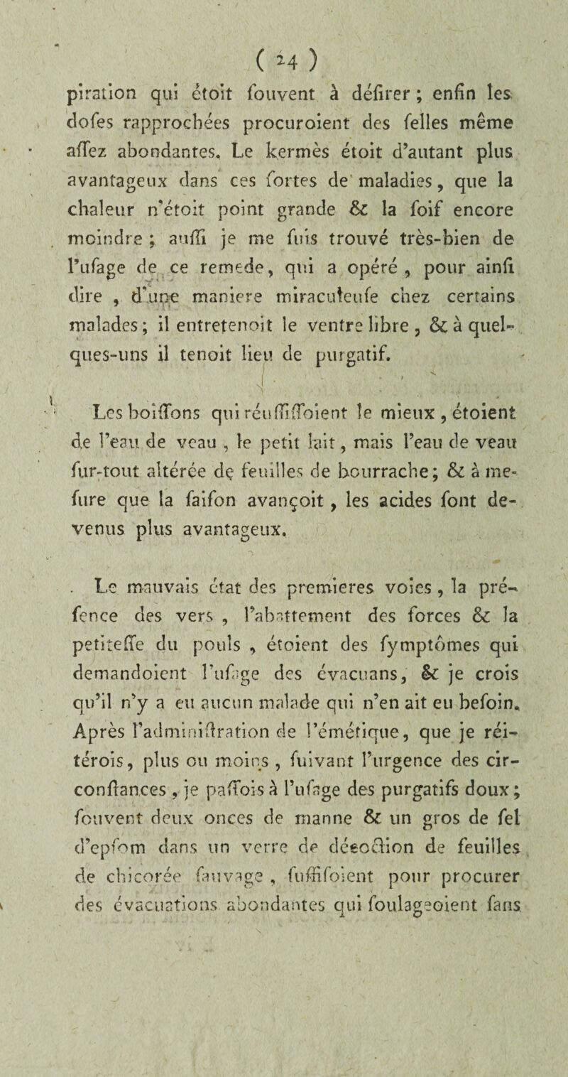 piration qui étoit fouvent à défirer ; enfin les cîofes rapprochées procuroient des Telles même afTez abondantes. Le kermès étoit d’autant plus avantageux dans ces fortes de maladies, que la chaleur n’étoit point grande & la foif encore moindre ; aufîi je me fuis trouvé très-bien de l’ufage de ce remede, qui a opéré, pour ainfi dire , d’une maniéré miracuteufe chez certains malades; il entreîenoit le ventre libre, & à quel¬ ques-uns il tenoit lieu de purgatif. [■ ; : ' / r;: ; . LeshoHfons qui réufiliToient îe mieux , étoient de l’eau de veau , îe petit lait, mais l’eau de veau fur-tout altérée de feuilles de bourrache; & à me- fure que la faifon avançoit, les acides font de¬ venus plus avantageux. Le mauvais état des premières voies , la pré- fence des vers , l’abattement des forces & la petiîeffe du pouls , étoient des fymptômes qui demandoient l’ufage des évacuans, & je crois qu’il n’y a eu aucun malade qui n’en ait eu befoin. Après l’adniinifiration de l’émétique, que je réi- térois, plus ou moins , fuivant l’urgence des cir- confiances , je paflbi-sà l’ufage des purgatifs doux; fouvent deux onces de manne & un gros de fel d’epfom dans un verre de déeocfion de feuilles de chicorée fuivâge , fuffifoient pour procurer des évacuations abondantes qui foulageoient fans.