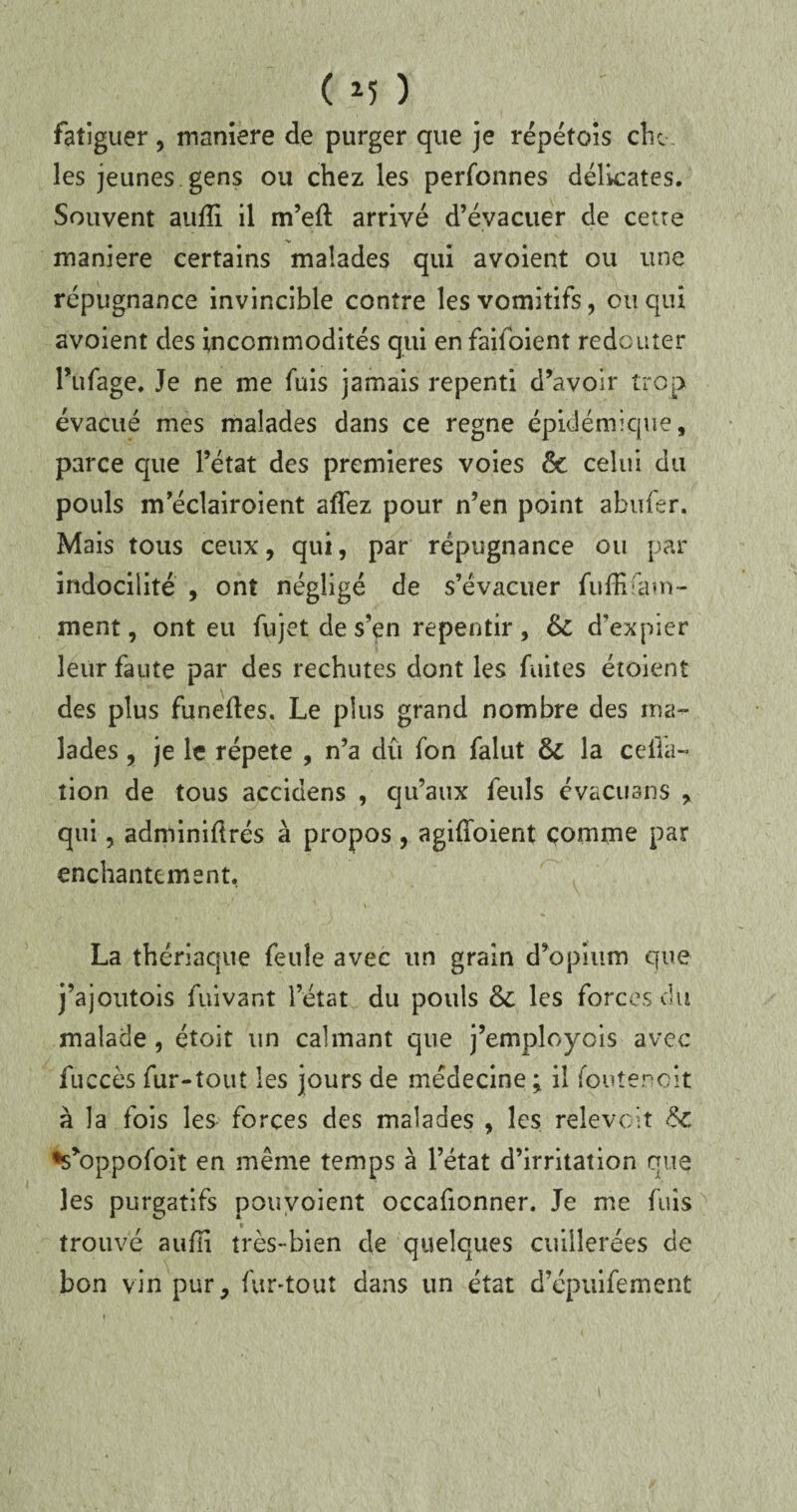 fatiguer, manière de purger que je répétois cîu les jeunes gens ou chez les perfonnes délicates. Souvent aufli il m’efl arrivé d’évacuer de cette maniéré certains malades qui avoient ou une répugnance invincible contre les vomitifs, ou qui avoient des incommodités qui en faitoient redouter Pufage, Je ne me fuis jamais repenti d’avoir trop évacué mes malades dans ce régné épidémique, parce c|ue l’état des premières voies 6c celui du pouls m eclairoient aflez pour n’en point abufer. Mais tous ceux, qui, par répugnance ou par indocilité , ont négligé de s’évacuer fufEfam- ment, ont eu fujetdes’en repentir, 6c d’expier leur faute par des rechutes dont les fuites étoient des plus fur.efles. Le plus grand nombre des ma¬ lades , je le répété , n’a dû fon falut 6c la ceiia- tion de tous accidens , qu’aux feuls évacuans , qui, adminiflrés à propos , agifîoient comme par enchantement. La thériaque feule avec un grain d’opium que j’ajoutois fuivant l’état du pouls 6c les forces du malade , étoit un calmant que j’employois avec fuccès fur-tout les jours de médecine; il foutèneit à la fois les forces des malades , les relevait 6c •s’oppofoit en même temps à l’état d’irritation que les purgatifs pouvoient occafionner. Je me fuis trouvé aufli très-bien de quelques cuillerées de bon vin pur, fur-tout dans un état d’épuifement