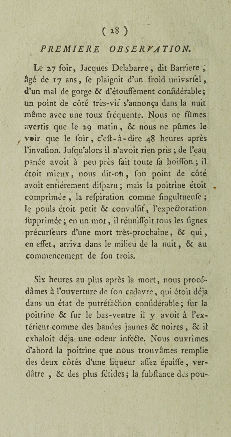 ( >8 ) PREMIERE OBSERVATION. Le 27 foir, Jacques Delabarre, dit Barrière , âgé de 17 ans, fe plaignit d’un froid univerfel, d’un mal de gorge & d’étouffement confidérable ; un point de côté très-vif s’annonça dans la nuit même avec une toux fréquente. Nous ne fûmes avertis que le 29 matin, &c nous ne pûmes le v©ir que le foir, c’eft-à-dire 48 heures après l’invafion. Jufqu’alors il n’avoit rien pris ; de l’eau panée avoir à peu près fait toute fa boiffon ; il étoit mieux, nous dit-oti, fon point de côté a voit entièrement difparu ; mais la poitrine étoit . comprimée , la refpiraîion comme fingultueufe ; le pouls étoit petit & convulfif, Fexpeéloration fupprimée ; en un mot, il réuniffoit toiis les fignes précurfeurs d’une mort très-prochaine, & qui , en effet, arriva dans le milieu de la nuit, & au commencement de fon trois. Six heures au plus après la mort, nous procé¬ dâmes à l’ouverture de fon cadavre, qui étoit déjà dans un état de putréfaéiion confidérable ; fur la poitrine & fur le bas-ventre ii y avoit à l’ex¬ térieur comme des bandes jaunes & noires, & il exhaloit déjà une odeur infeéle. Nous ouvrîmes d’abord la poitrine que «nous trouvâmes remplie des deux côtés d’une liqueur affez épaiffe, ver¬ dâtre , & des plus fétides ; la fubftance des pou-