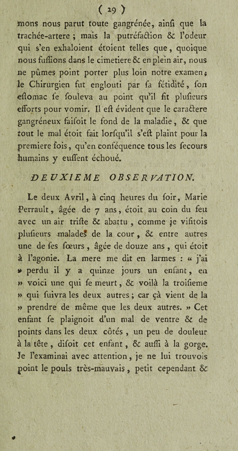 mons nous parut toute gangrenée, ainfi que la trachée-artere ; mais la putréfaélion 6c l’odeur qui s’en exhaloient étoient telles que, quoique nous fufîions dans le cimetiere &: en plein air, nous ne pûmes point porter plus loin notre examen* le Chirurgien fut englouti par fa fétidité, fon eûomac fe fouleva au point qu’il lit plufieurs efforts pour vomir. Il efl évident que le cara&ere gangréneux faifoit le fond de la maladie, & que tout le mal étoit fait lorfqu’il s’efl plaint pour la première fois, qu’en conséquence tous les fecours humains y euffent échoué. DEUXIEME OBSE RVATION. Le deux Avril, à cinq heures du foir, Marie Perrault, âgée de 7 ans, étoit au coin du feu avec un air trille 6c abattu , comme je vifitois plufieurs -malade? de la cour , 6c entre autres une de fes fœurs , âgée de douze ans , qui étoit à l’agonie. La mere me dit en larmes : « j’ai » perdu il y a quinze jours un enfant, en » voici une qui fe meurt, 6c voilà la troilieme » qui fuivra les deux autres ; car çà vient de la » prendre de même que les deux autres. » Cet enfant fe plaignoit d’un mal de ventre 6c de points dans les deux côtés , un peu de douleur à la tête , difoit cet enfant, 6c aufîi à la gorge. Je l’examinai avec attention, je ne lui trouvons point le pouls très-mauvais, petit cependant 6c