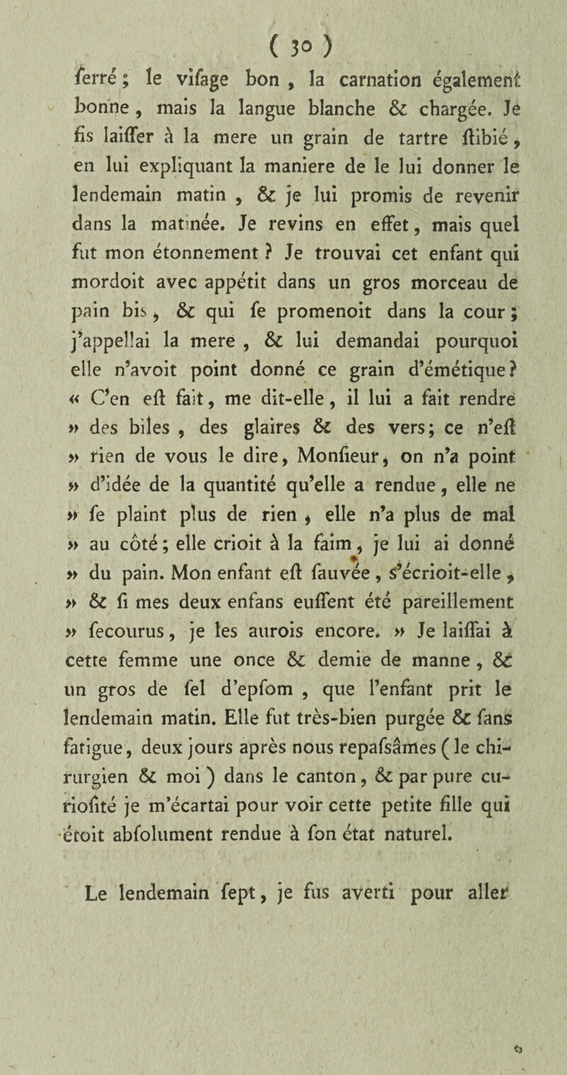( 3° ) ferré ; le vîfage bon , la carnation également bonne , mais la langue blanche 8c chargée. Je fis laiffer à la mere un grain de tartre ftibié, en lui expliquant la maniéré de le lui donner le lendemain matin 9 8c je lui promis de revenir dans la matinée. Je revins en effet, mais quel fut mon étonnement ? Je trouvai cet enfant qui mordoit avec appétit dans un gros morceau de pain bis , 8c qui fe promenoit dans la cour ; j’appellai la mere , 8c lui demandai pourquoi elle n’avoit point donné ce grain d’émétique? « C’en eft fait, me dit-elle, il lui a fait rendre » des biles , des glaires 8c des vers; ce n’efi » rien de vous le dire, Monfieur, on n’a point » d’idée de la quantité qu’elle a rendue, elle ne » fe plaint plus de rien i elle n’a plus de mal » au côté ; elle crioit à la faim, je lui ai donné » du pain. Mon enfant eft fauvée , s’écrioit-elîe , » 8c fi mes deux enfans euffent été pareillement » fecourus, je les aitrois encore. » Je îaiffai à cette femme une once 8c demie de manne, 8t un gros de fel d’epfom , que l’enfant prit le lendemain matin. Elle fut très-bien purgée 8c fans fatigue, deux jours après nous repafsâmes (le chi¬ rurgien 8c moi) dans le canton, &c par pure cu- riofité je m’écartai pour voir cette petite fille qui étoit abfolument rendue à fon état naturel. Le lendemain fept, je fus averti pour aller