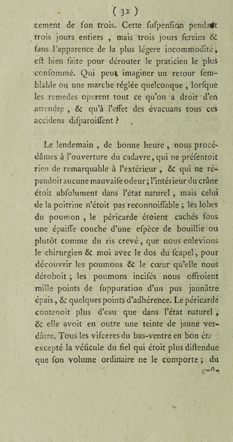 ( 31 ) cernent de fon trois. Cette fufpenfian pendit trois jours entiers , mais trois jours fereins 6c fans Lapparence de la plus légère incommodité, eft bien faite pour dérouter le praticien le plus ccnfommé. Qui peui imaginer un retour fem- bkble ou une marche réglée quelconque , lorfquè les remedes opèrent tout ce qu’on a droit d’en attendre , 6c qu’à l’effet des évacuans tous ces accidens difparoifîent ? Le lendemain , de bonne heure , nous procé¬ dâmes à l’ouverture du cadavre, qui ne préfentoit rien de remarquable à l’extérieur , 6c qui ne ré- pandoit aucune mauvaife odeur ; l’intérieur du crâne étoit abfolument dans l’état naturel , mais celui de la poitrine n’étoit pas reconnoîffable ; les lobes du poumon , le péricarde étoient cachés fous une épaiffe couche d’une efpèce de bouillie ou plutôt comme du ris crevé, que nous enlevions le chirurgien 6c moi avec le dos du fcapeî, pour découvrir les poumons 6c le cœur qu’elle nous déroboit ; les poumons incifés nous offroient mille points de fuppuration d’un pus jaunâtre épais, 6c quelques points d’adhérence. Le péricarde contenoit plus d’eau que dans l’état naturel , 6c elle avoit en outre une teinte de jaune ver¬ dâtre. Tous les vifceresdu bas-ventre en bon éta excepté la véficule du fiel qui étoit plus diftendue que fon volume ordinaire ne le comporte ; du '•oAo