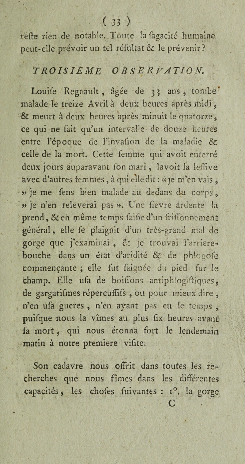 irefte rien de notable. Toute la fagacité humaine peut-elle prévoir un tel réfultat &: le prévenir? TROISIÈME OBSERVATION. Louife Régnault, âgée de 33 ans, tombe' malade le treize Avril à deux heures après midi, & meurt à deux heures après minuit le quatorze * ce qui ne fait qu’un intervalle de douze heures entre l’époque de l’ihvàfion de la maladie & celle de la mort. Cette femme qui avoit enterré deux jours auparavant fon mari, îavoit la lefïive avec d’autres femmes, à qui elle dit : « je m’en vais 9 » je me fens bien malade au dedans du corps, » je n’en relèverai pas ». Une fievre ardente la prend, &en même temps faifxed’un fnffonnement général, elle fe plaignit d’un très-grand mal de gorge que j’examii ai , tl je trouvai l'arriéré- bouche dans un état d’aridité & de phîogofe Commençante ; elle fut faignée du pied fur le champ. Elle ufa de boiffons antiprfoglfliques, de gargarifmes répercufîifs , eu pour mieux dire , n’en ufa gueres , n’en ayant pas eu le temps , puifque nous la vîmes au plus fix heures avant fa mort * qui nous étonna fort le lendemain matin à notre première vifite. Son cadavre nous offrit dans toutes les re¬ cherches que nous fîmes dans les différentes capacités j les chofes fuivantes : i°. la gorge C