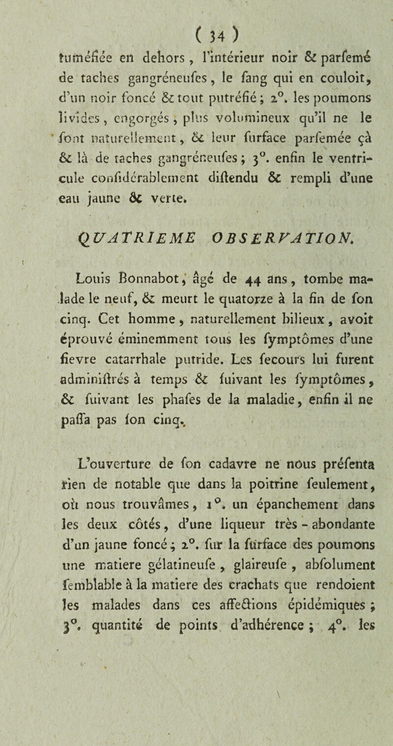 tu méfiée en dehors , l’intérieur noir 6c parfemé de taches gangréneufes, le fang qui en couloit, d’un noir foncé &tcut putréfié; i°. les poumons livides, engorgés, plus volumineux qu’il ne le ’ font naturellement, 6c leur furface parfemée ça 6c là de taches gangréneufes ; 30. enfin le ventri¬ cule considérablement diftendu & rempli d’une eau jaune ÔC verte. QUATRIEME OBSERVATION. \ Louis Bonnabot, âgé de 44 ans, tombe ma¬ lade le neuf, 6c meurt le quatorze à la fin de fon cinq. Cet homme , naturellement bilieux, avoit éprouvé éminemment tous les fymptômes d’une fievre catarrhale putride. Les fecours lui furent adminifhés à temps 6c fuivant les fymptômes, 6c fuivant les phafes de la maladie, enfin il ne pafîa pas fon cinq. L’ouverture de fon cadavre ne nous préfenta rien de notable que dans la poitrine feulement, oh nous trouvâmes, i°. un épanchement dans les deux côtés, d’une liqueur très - abondante d’un jaune foncé ; 20, fur la furface des poumons une matière gélatineufe , glaireufe , abfolument femblable à la matière des crachats que rendoient les malades dans ces afFe&ions épidémiques ; 30, quantité de points d’adhérence; 40. les