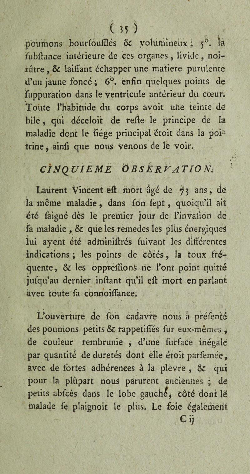 poumons bourfoufflés Si volumineux ; 50. ia fubftance intérieure de ces organes, livide, noi¬ râtre , & laiflant échapper une matière purulente d’un jaune foncé ; 6°. enfin quelques points de fuppuration dans le ventricule antérieur du cœur; ‘ k Toute l’habitude du corps avoit une teinte de bile, qui déceloit de refte le principe de là maladie dont le fiége principal étoit dans la poi¬ trine , ainfi que nous venons de le voir. cînq uieme observa tîo m Laurent Vincent eft mort âgé de 73 ans, de la même maladie * dans fon fept, quoiqu’il ait été faigné dès le premier jour de l’invafion de fa maladie , que les remedes les plus énergiques lui ayent été adminiftrés fuivant les difiérentes indications ; les points de côtés, la toux fré¬ quente, & les oppreffions ne l’ont point quitté jufqu’au dernier inftant qu’il eft mort en parlant avec toute fa connoiflance. L’ouverture de fon cadavre nous a préfenté des poumons petits & rappetiffés fur eux-mêmes , de couleur rembrunie , d’une furface inégale par quantité de duretés dont elle étoit parfemée, avec de fortes adhérences à la plevre , & qui pour la plûpart nous parurent anciennes ; de petits abfcès dans le lobe gauchi, côté dont lë malade fe plaignoit le plus, Le foie également Cij