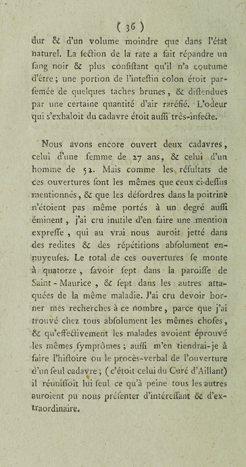 dur &£ d’un volume moindre que dans l’état naturel. La fedion de la rate a fait répandre un fang noir 6c plus confinant qu’il n’a coutume d’être ; une portion de l’intefiin colon étoit par* femée de quelques taches brimes , 6c difiendues * par une certaine quantité d’air raréfié. L’odeur qui s’exhaloit du cadavre étoit aufii três-infede. Nous avons encore ouvert deux cadavres, celui d’une femme de 27 ans, 6c celui d’un homme de 52. Mais comme les résultats de ces ouvertures font les mêmes que ceux ci-defl'us mentionnés, 6c que les défordres dans la poitrine n’étoient pas même portés à un degré aufii éminent, j’ai cru inutile d’en faire une mention exprefife , qui au vrai nous auroit jetté dans des redites 6c des répétitions abfolument en- nuyeufes. Le total de ces ouvertures fe monte à quatorze , favoir fept dans la parodie de Saint - Maurice , 6c fept dans les autres atta¬ quées de la même maladie. J’ai cru devoir bor¬ ner mes recherches à ce rtombre, parce que j’ai trouvé chez tous abfolument les mêmes chofes, 6l qu’efiedivement les malades avoient éprouvé les mêmes fymptômes ; aufii m’en tiendrai-je à faire Phifioire ou le procès-verbal de l’ouverture d’unfeul cadavre ; (c’étoit celui du Curé d’Aillant) il réunifîbit lui feul ce qu’à peine tous les autres auroient pu nous préfenter d’inîéreffant 6c d’ex« traordinaire.