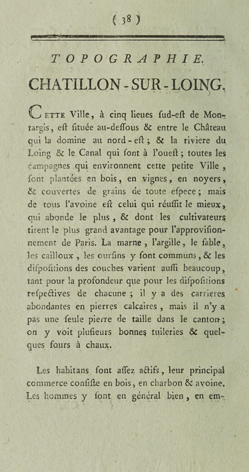 ( ) TOPOGRAPHIE. . * ' ■ . * j. i CHATILLON - SUR - LOING. G ette Ville, à cinq lieues fiid-efl: de Mon- targis, eft fituée au-deflous 6c entre le Château qui la domine au nord-elï; & la riviere du Loing 6c le Canal qui font à l’oueft ; toutes les campagnes qui environnent cette petite Ville , font plantées en bois, en vignes, en noyers, & couvertes de grains de toute efpece ; mais de tous l’avoine eil celui qui réufïit le mieux, qui abonde le plus , 6c dont les cultivateurs tirent le plus grand avantage pour l’approvifion- nement de Paris. La marne , l’argiile, le fable , les cailloux , les ourfins y font communs, & les difpofitions des couches varient aufTi beaucoup, tant pour la profondeur que pour les difpofitions refpeélives de chacune ; il y a des carrières abondantes en pierres calcaires , mais il n’y a pas une feule pierre de taille dans le canton*; on y voit plufieurs bonnes tuileries 6c quel¬ ques fours à chaux. Les habitans font allez aélifs, leur principal commerce confifle en bois, en charbon 6c avoine. Les hommes y font en général bien , en em~