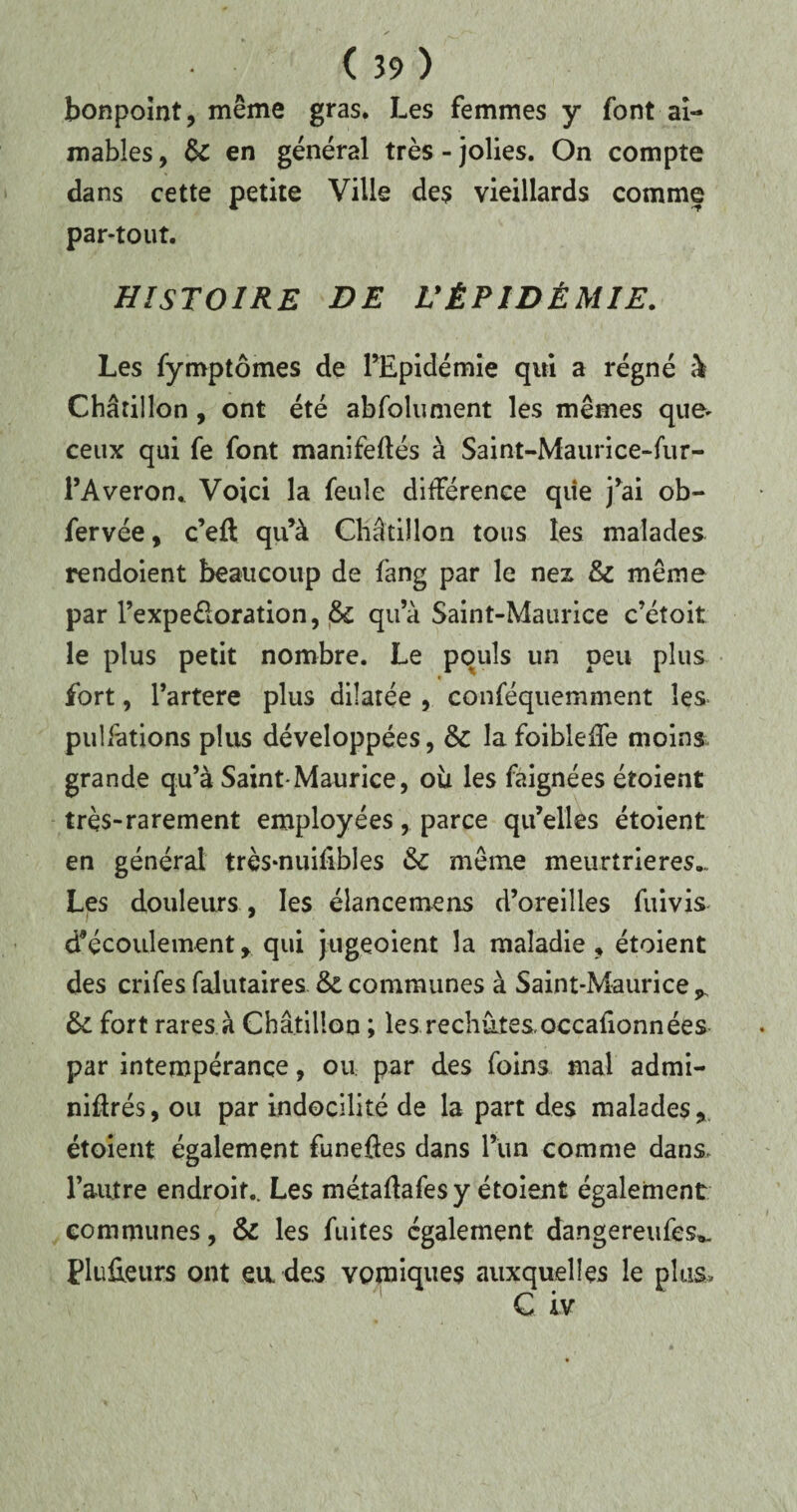 bonpoint, même gras. Les femmes y font ai¬ mables , &: en général très - jolies. On compte dans cette petite Ville des vieillards comme par-tout. HISTOIRE DE L'ÉPIDÉMIE. Les fymptômes de l’Epidémie qui a régné à Châtillon, ont été abfokiment les mêmes que- ceux qui fe font manifedés à Saint-Maurice-fur- l’Averon. Voici la feule différence qiie j’ai ob- fervée, c’eft qu’à Châtillon tous les malades rendoient beaucoup de fang par le nez & même par l’expeéloration, & qu’à Saint-Maurice c’étoit le plus petit nombre. Le pouls un peu plus fort, l’artere plus dilatée , conféquemment les pulfations plus développées, & lafoibleffe moins grande qu’à Saint-Maurice, où les faignées étoient très-rarement employées, parce qu’elles étoient en général très-nuilibles & même meurtrières... Les douleurs , les élancemens d’oreilles fuivis d’écoulement >. qui jugeoient la maladie , étoient des crifes falutaires & communes à Saint-Maurice ^ &L fort rares à Châtillon ; les rechutes.occafionnées par intempérance, ou par des foins mal admi- nidrés, ou par indocilité de la part des malades, étoient également funefies dans l’un comme dans, l’autre endroit.. Les métaflafes y étoient également communes, & les fuites également dangereufes*. PluEeurs ont eu des vomiques auxquelles le plus, C iv